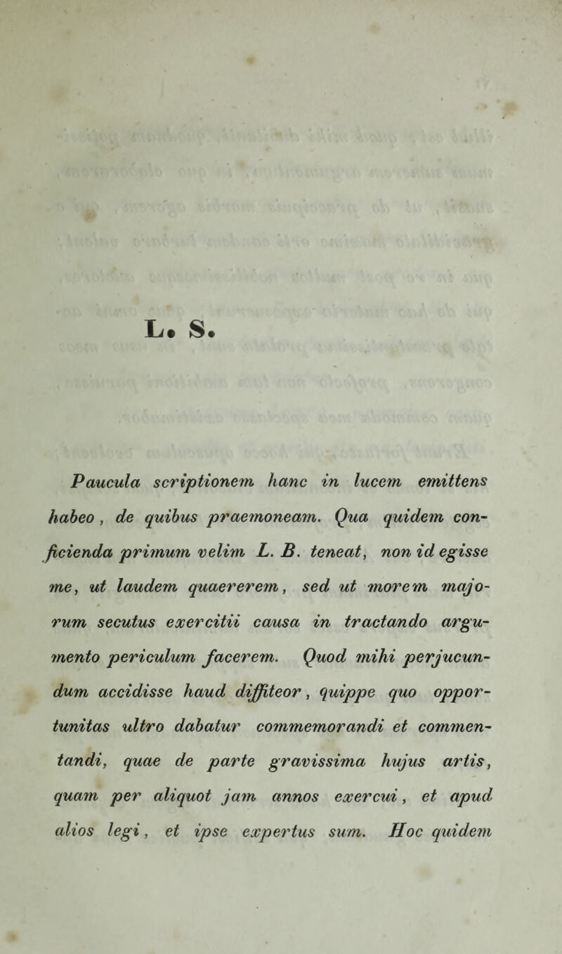 Paucula scriptionem hanc in lucem emittens habeo , de quibus praemoneam. Qua quidem con¬ ficienda primum velim L. B. teneat, non id egisse me, ut laudem quaererem, sed ut morem majo¬ rum secutus exercitii causa in tractando argu¬ mento periculum facerem. Quod mihi perjucun¬ dum accidisse haud diffiteor, quippe quo oppor¬ tunitas ultro dabatur commemorandi et commen¬ tandi, quae de parte gravissima hujus artis, quam per aliquot jam annos exercui, et apud alios legi, et ipse expertus sum. Hoc quidem