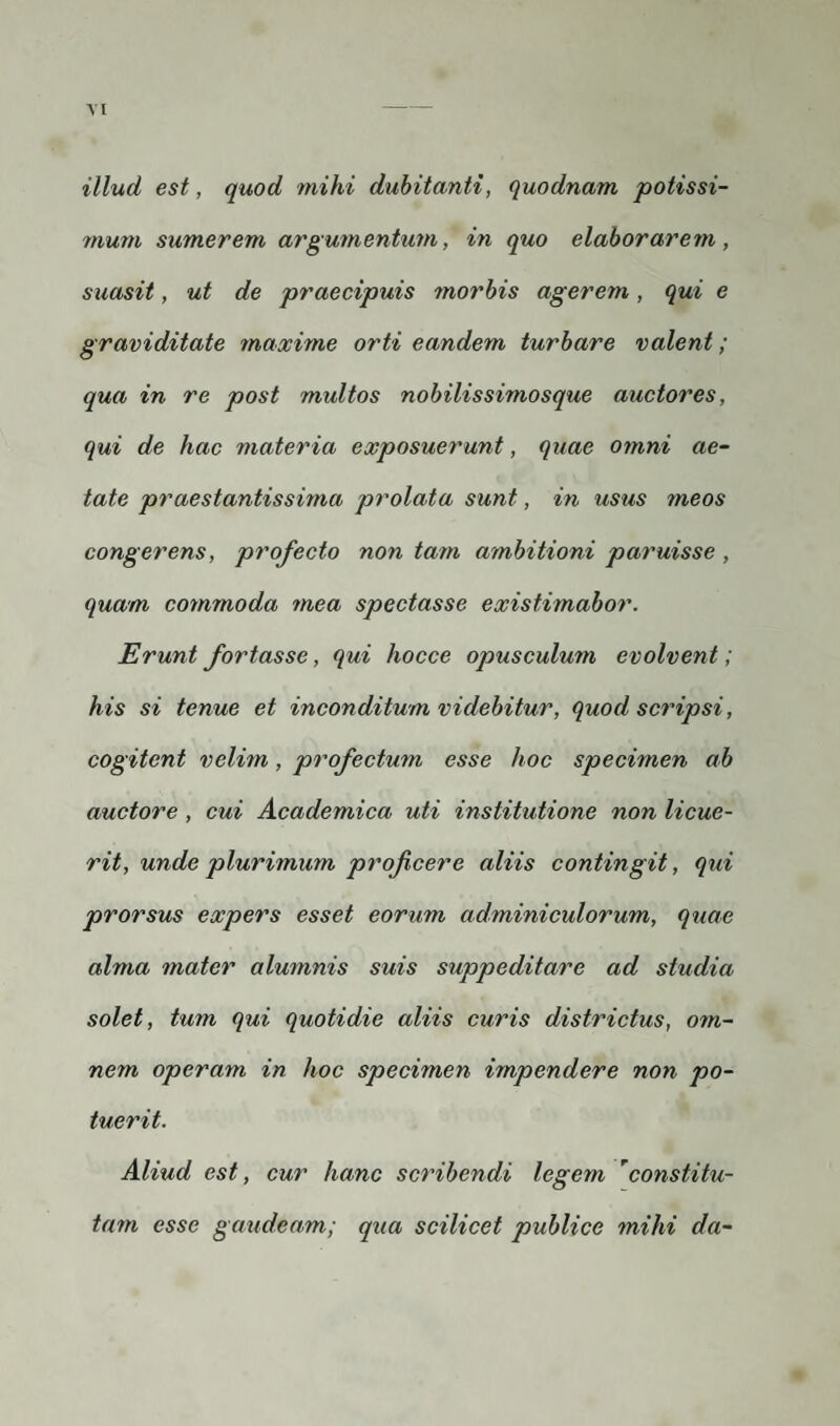 illud est, quod mihi dubitanti, quodnam potissi¬ mum sumerem argumentum, in quo elaborarem, suasit, ut de praecipuis morbis agerem, qui e graviditate maxime orti eandem turbare valent; qua in re post multos nobilissimosque auctores, qui de hac materia exposuerunt, quae omni ae¬ tate praestantissima prolata sunt, in usus meos congerens, profecto non tam ambitioni paruisse , quam commoda mea spectasse existimabor. Erunt fortasse, qui hocce opusculum evolvent; his si tenue et inconditum videbitur, quod scripsi, cogitent velim, profectum esse hoc specimen ab auctore , cui Academica uti institutione non licue¬ rit, unde plurimum proficere aliis contingit, qui prorsus expers esset eorum adminiculorum, quae alma mater alumnis suis suppeditare ad studia solet, tum qui quotidie aliis curis districtus, om¬ nem operam in hoc specimen impendere non po¬ tuerit. Aliud est, cur hanc scribendi legem 'constitu¬ tam esse gaudeam; qua scilicet publice mihi da-