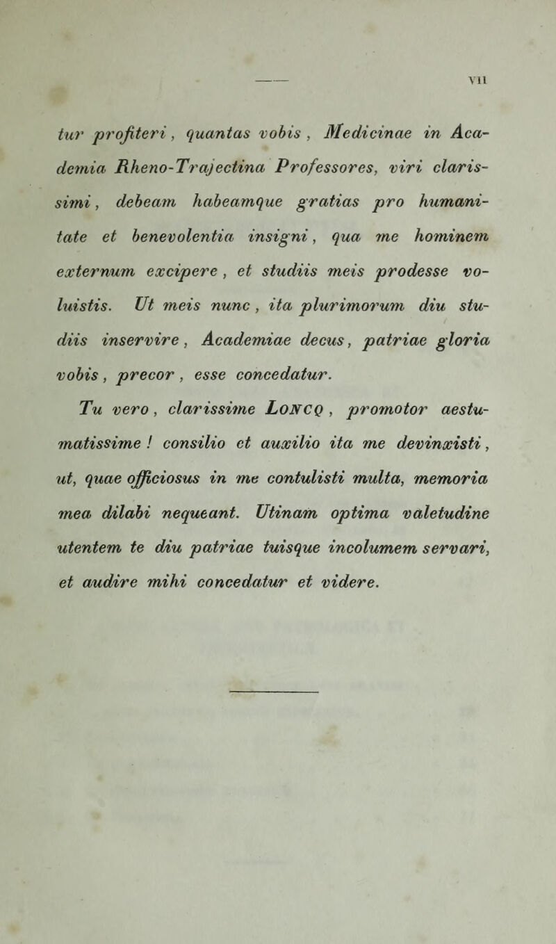 VX1 tur profiteri, quantas vobis , Medicinae in Aca¬ demia Rheno-Trajectina Professores, viri claris¬ simi , debeam habeamque gratias pro humani¬ tate et benevolentia insigni, qua me hominem externum excipere , et studiis meis prodesse vo¬ luistis. Ut meis nunc , ita plurimorum diu stu¬ diis inservire, Academiae decus, patriae gloria vobis , precor , esse concedatur. Tu vero, clarissime LoNCQ , promotor aestu- matissime ! consilio et auxilio ita me devinxisti, ut, quae officiosus in me contulisti multa, memoria mea dilabi nequeant. Utinam optima valetudine utentem te diu patriae tuisque incolumem servari, et audire mihi concedatur et videre.