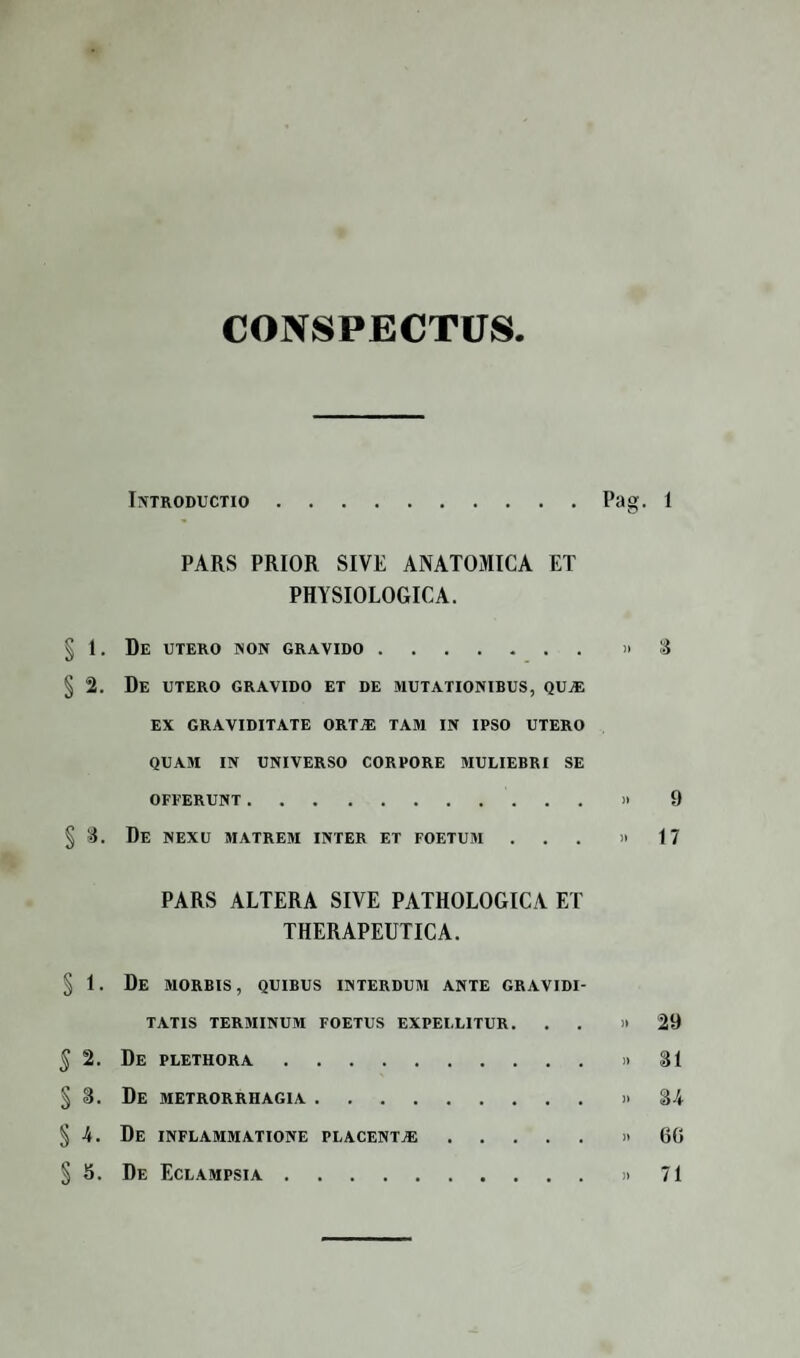 CONSPECTUS Introductio.Pag. 1 PARS PRIOR SIVE ANATOMICA ET PHYSIOLOGICA. § 1. De utero non gravido.»3 § 2. De utero gravido et de mutationibus, qUj® EX GRAVIDITATE ORTiE TAM IN IPSO UTERO QUAM IN UNIVERSO CORPORE MULIEBRI SE OFFERUNT.» 9 § 3. De nexu matrem inter et foetum ... »17 PARS ALTERA SIVE PATHOLOGICA ET THERAPEUTICA. § 1. De morbis, quibus interdum ante gravidi¬ tatis terminum foetus expellitur. . »29 5 2. De plethora.»31 §3. De metrorrhagia.»34 §4. De inflammatione placentje.»60 §5. De Eclampsia.»71