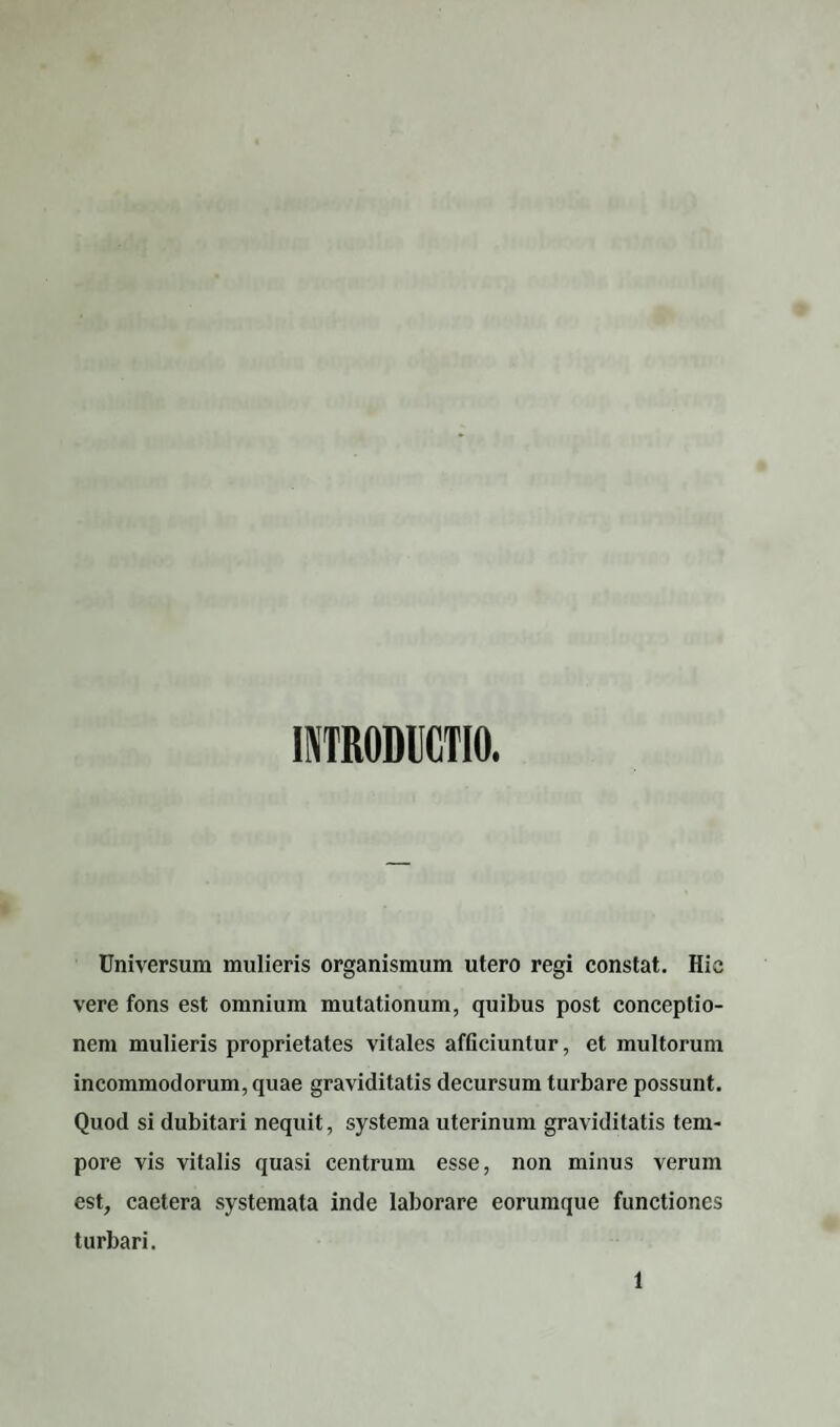 INTRODUCTIO. Universum mulieris organismum utero regi constat. Hie vere fons est omnium mutationum, quibus post conceptio¬ nem mulieris proprietates vitales afficiuntur, et multorum incommodorum, quae graviditatis decursum turbare possunt. Quod si dubitari nequit, systema uterinum graviditatis tem¬ pore vis vitalis quasi centrum esse, non minus verum est, caetera systemata inde laborare eorumque functiones turbari.
