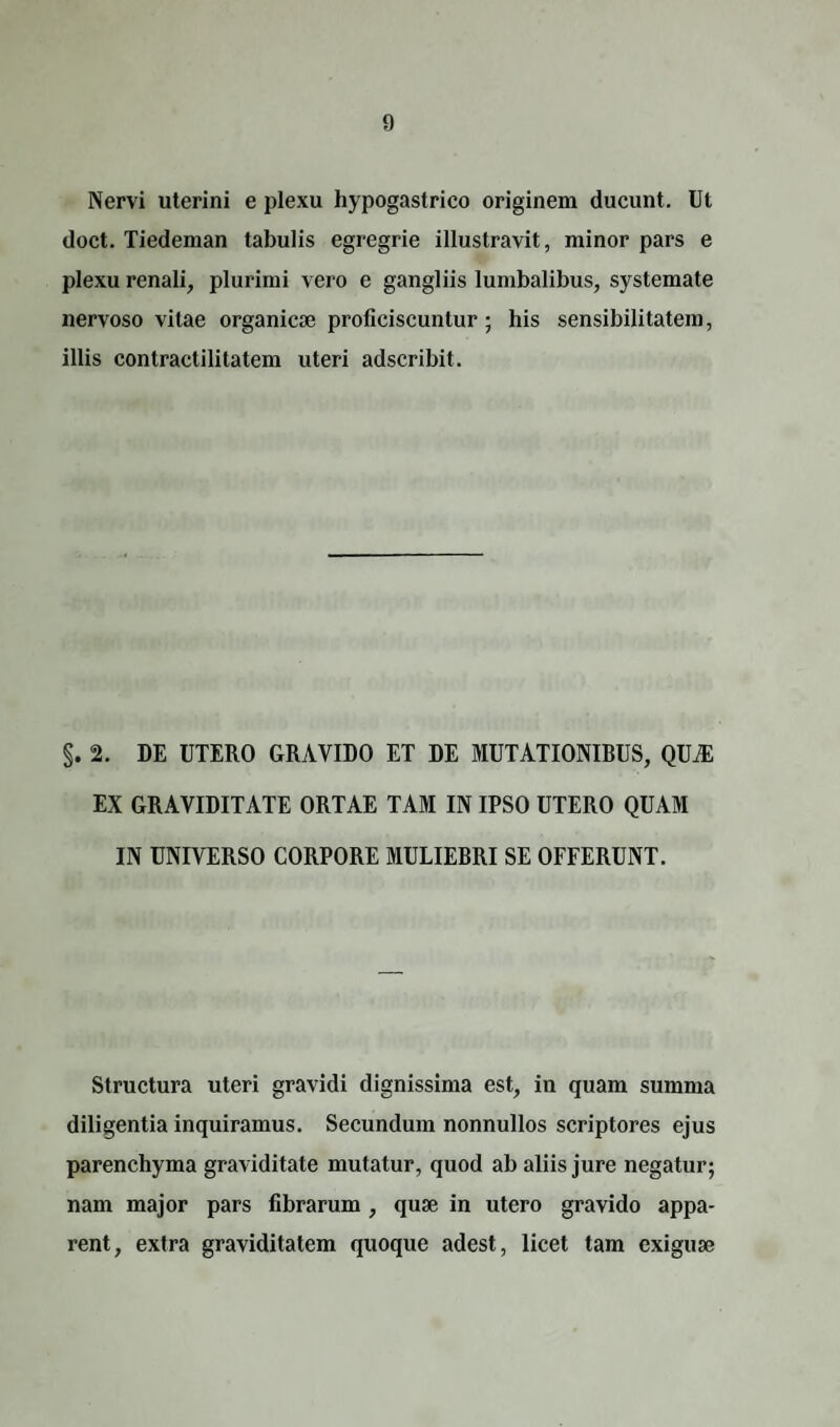 Nervi uterini e plexu hypogastrico originem ducunt. Ut doct. Tiedeman tabulis egregrie illustravit, minor pars e plexu renali, plurimi vero e gangliis lumbalibus, systemate nervoso vitae organicae proficiscuntur; his sensibilitatem, illis contractilitatem uteri adscribit. §. 2. DE UTERO GRAVIDO ET DE MUTATIONIRUS, QUAS EX GRAVIDITATE ORTAE TAM IN IPSO UTERO QUAM IN UNIVERSO CORPORE MULIEBRI SE OFFERUNT. Structura uteri gravidi dignissima est, in quam summa diligentia inquiramus. Secundum nonnullos scriptores ejus parenchyma graviditate mutatur, quod ab aliis jure negatur; nam major pars fibrarum , quae in utero gravido appa¬ rent, extra graviditatem quoque adest, licet tam exiguae