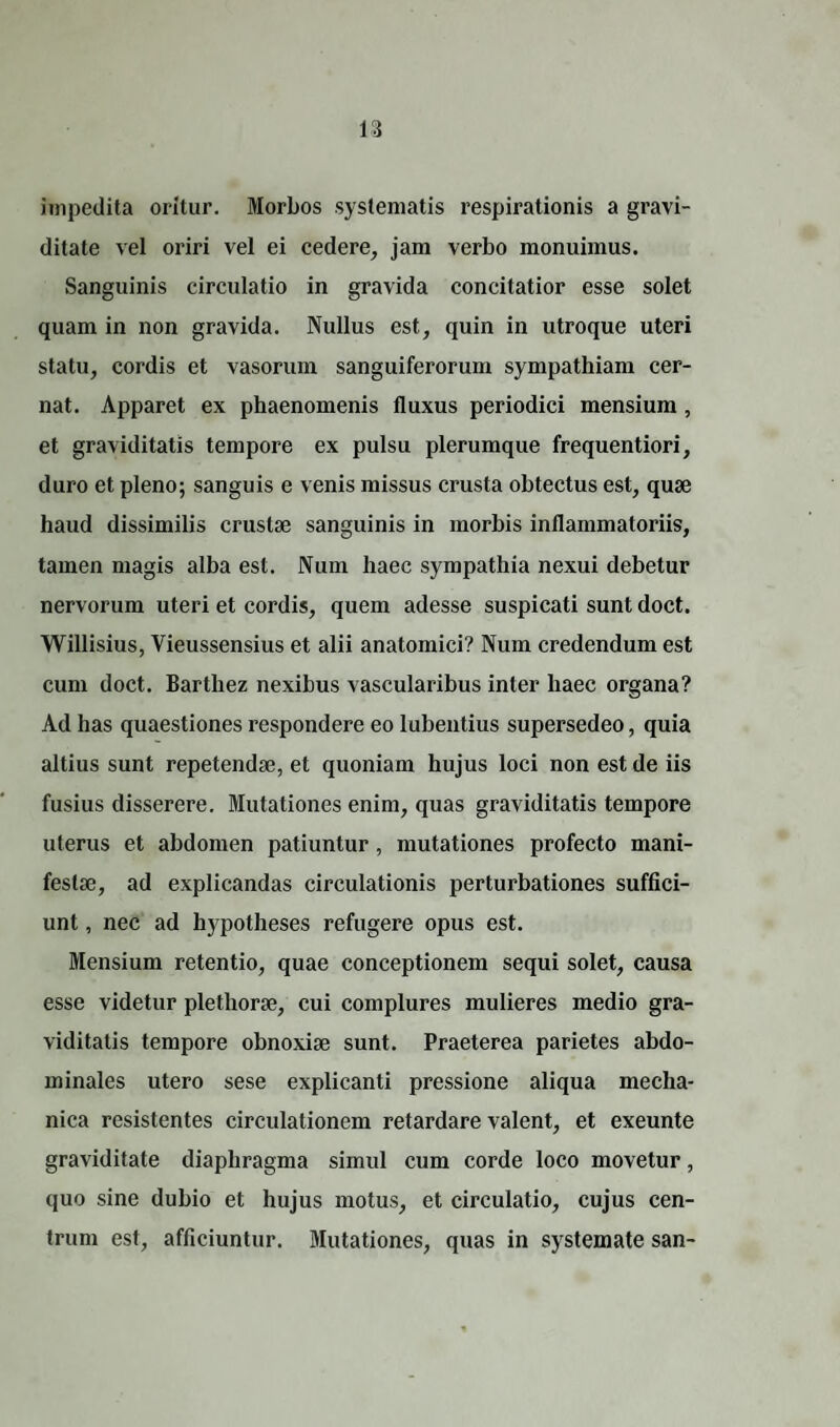 impedita oritur. Morbos systematis respirationis a gravi¬ ditate vel oriri vel ei cedere, jam verbo monuimus. Sanguinis circulatio in gravida concitatior esse solet quam in non gravida. Nullus est, quin in utroque uteri statu, cordis et vasorum sanguiferorum sympathiam cer¬ nat. Apparet ex phaenomenis fluxus periodici mensium , et graviditatis tempore ex pulsu plerumque frequentiori, duro et pleno; sanguis e venis missus crusta obtectus est, quae haud dissimilis crustae sanguinis in morbis inflammatoriis, tamen magis alba est. Num haec sympathia nexui debetur nervorum uteri et cordis, quem adesse suspicati sunt doct. Willisius, Vieussensius et alii anatomici? Num credendum est cum doct. Barthez nexibus vascularibus inter haec organa? Ad has quaestiones respondere eo lubentius supersedeo, quia altius sunt repetendae, et quoniam hujus loci non est de iis fusius disserere. Mutationes enim, quas graviditatis tempore uterus et abdomen patiuntur, mutationes profecto mani¬ festae, ad explicandas circulationis perturbationes suffici¬ unt , nec ad hypotheses refugere opus est. Mensium retentio, quae conceptionem sequi solet, causa esse videtur plethorae, cui complures mulieres medio gra¬ viditatis tempore obnoxiae sunt. Praeterea parietes abdo¬ minales utero sese explicanti pressione aliqua mecha¬ nica resistentes circulationem retardare valent, et exeunte graviditate diaphragma simul cum corde loco movetur, quo sine dubio et hujus motus, et circulatio, cujus cen¬ trum est, afficiuntur. Mutationes, quas in systemate san-