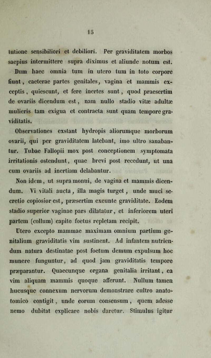 lutione sensibiliori et debiliori. Per graviditatem morbos saepius intermittere supra diximus et aliunde notum est. Dum haec omnia tum in utero tum in toto corpore fiunt, caeterae partes genitales, vagina et mammis ex¬ ceptis , quiescunt, et fere inertes sunt, quod praesertim de ovariis dicendum est, nam nullo stadio vitae adultae mulieris tam exigua et contracta sunt quam tempore gra¬ viditatis. Observationes exstant hydropis aliorumque morborum ovarii, qui per graviditatem latebant, imo ultro sanaban¬ tur. Tubae Fallopii mox post conceptionem symptomata irritationis ostendunt, quae brevi post recedunt, ut una cum ovariis ad inertiam delabantur. Non idem, ut supra monui, de vagina et mammis dicen¬ dum. Vi vitali aucta, illa magis turget, unde muci se¬ cretio copiosior est, praesertim exeunte graviditate. Eodem stadio superior vaginae pars dilatatur, et inferiorem uteri partem (collum) capite foetus repletam recipit. Utero excepto mammae maximam omnium partium ge¬ nitalium graviditatis vim sustinent. Ad infantem nutrien¬ dum natura destinatae post foetum demum expulsum hoc munere funguntur, ad quod jam graviditatis tempore praeparantur. Quaecunque organa genitalia irritant, ea vim aliquam mammis quoque afferunt. Nullum tamen hucusque connexum nervorum demonstrare cultro anato- tomico contigit, unde eorum consensum, quem adesse nemo dubitat explicare nobis daretur. Stimulus igitur
