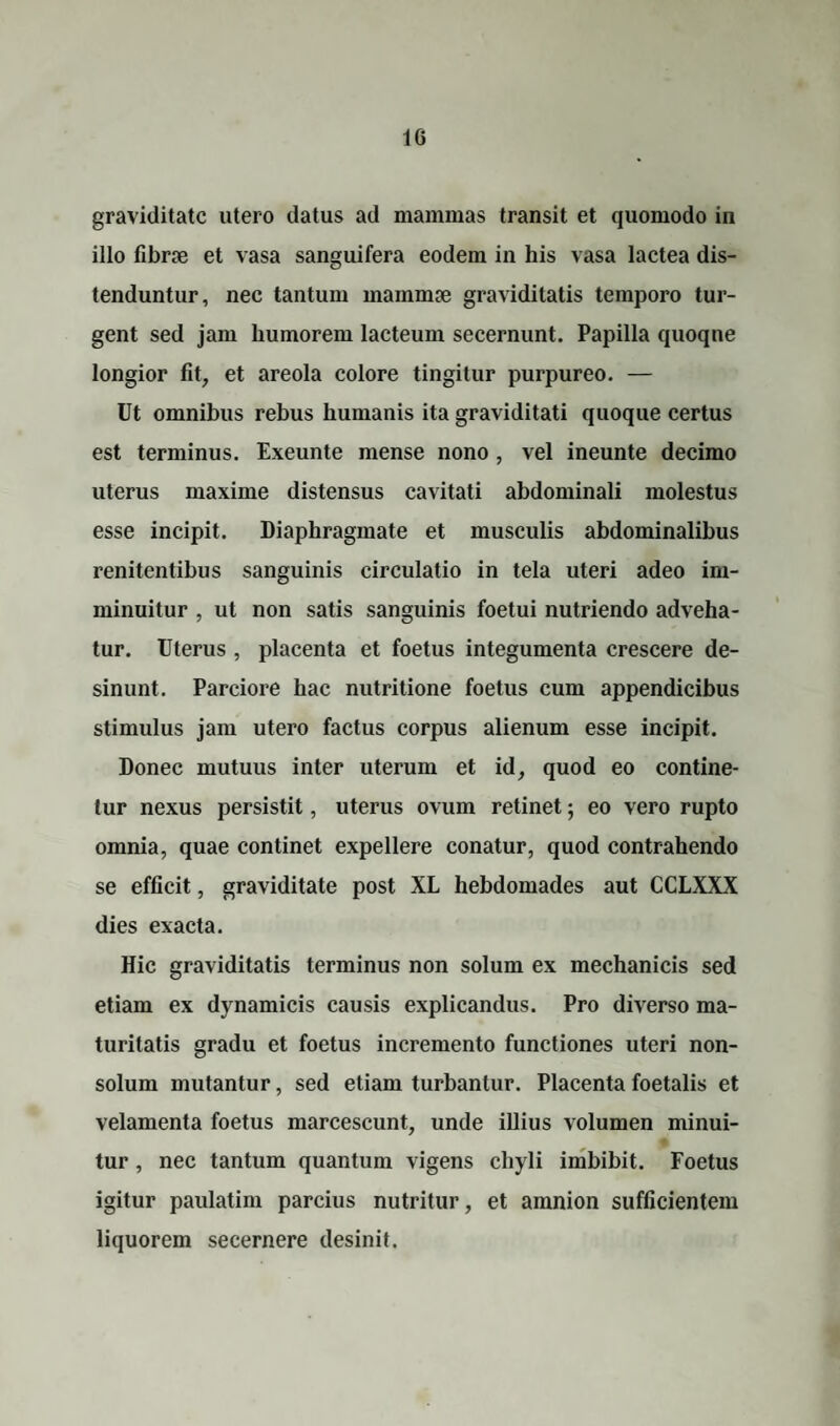 graviditate utero datus ad mammas transit et quomodo in illo fibrae et vasa sanguifera eodem in his vasa lactea dis¬ tenduntur, nec tantum mammae graviditatis temporo tur¬ gent sed jam humorem lacteum secernunt. Papilla quoqne longior fit, et areola colore tingitur purpureo. — Ut omnibus rebus humanis ita graviditati quoque certus est terminus. Exeunte mense nono , vel ineunte decimo uterus maxime distensus cavitati abdominali molestus esse incipit. Diaphragmate et musculis abdominalibus renitentibus sanguinis circulatio in tela uteri adeo im¬ minuitur , ut non satis sanguinis foetui nutriendo adveha¬ tur. Uterus , placenta et foetus integumenta crescere de¬ sinunt. Parciore hac nutritione foetus cum appendicibus stimulus jam utero factus corpus alienum esse incipit. Donec mutuus inter uterum et id, quod eo contine¬ tur nexus persistit, uterus ovum retinet; eo vero rupto omnia, quae continet expellere conatur, quod contrahendo se efficit, graviditate post XL hebdomades aut CCLXXX dies exacta. Hic graviditatis terminus non solum ex mechanicis sed etiam ex dynamicis causis explicandus. Pro diverso ma¬ turitatis gradu et foetus incremento functiones uteri non- solum mutantur, sed etiam turbantur. Placenta foetalis et velamenta foetus marcescunt, unde illius volumen minui¬ tur , nec tantum quantum vigens chyli imbibit. Foetus igitur paulatim parcius nutritur, et amnion sufficientem liquorem secernere desinit.