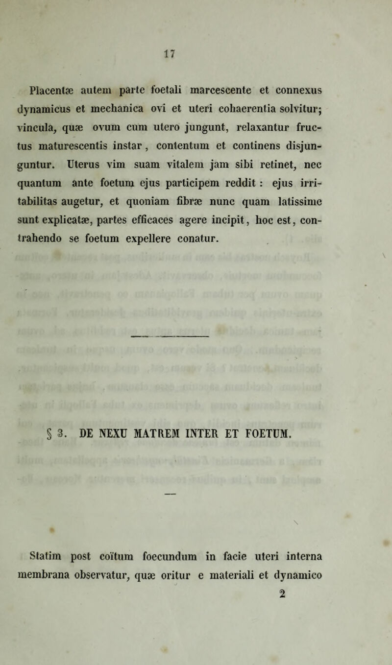 Placentae autem parte foetali marcescente et connexus dynamicus et mechanica ovi et uteri cohaerentia solvitur; vincula, quae ovum cum utero jungunt, relaxantur fruc¬ tus maturescentis instar, contentum et continens disjun¬ guntur. Uterus vim suam vitalem jam sibi retinet, nec quantum ante foetum ejus participem reddit : ejus irri¬ tabilitas augetur, et quoniam fibrae nunc quam latissime sunt explicatae, partes efficaces agere incipit, hoc est, con¬ trahendo se foetum expellere conatur. §3. DE NEXU MATREM INTER ET FOETUM. \ Statirn post coitum foecundum in facie uteri interna membrana observatur, quae oritur e materiali et dynamico 2