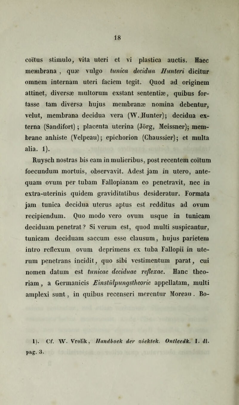 coitus stimulo, vita uteri et vi plastica auctis. Haec membrana , quae vulgo tunica decidua Hunteri dicitur omnem internam uteri faciem tegit. Quod ad originem attinet, diversae multorum exstant sententiae, quibus for¬ tasse tam diversa hujus membranae nomina debentur, velut, membrana decidua vera (W.Hunter); decidua ex¬ terna (Sandifort); placenta uterina (Jorg, Meissner); mem- brane anhiste (Velpeau); epichorion (Chaussier); et multa alia. 1). Ruysch nostras bis eam in mulieribus, post recentem coitum foecundum mortuis, observavit. Adest jam in utero, ante¬ quam ovum per tubam Fallopianam eo penetravit, nec in extra-uterinis quidem graviditatibus desideratur. Formata jam tunica decidua uterus aptus est redditus ad ovum recipiendum. Quo modo vero ovum usque in tunicam deciduam penetrat ? Si verum est, quod multi suspicantur, tunicam deciduam saccum esse clausum, hujus parietem intro reflexum ovum deprimens ex tuba Fallopii in ute¬ rum penetrans incidit, quo sibi vestimentum parat, cui nomen datum est tunicae deciduae reflexae. Hanc theo¬ riam , a Germanicis Einstulpungstheorie appellatam, multi amplexi sunt, in quibus recenseri merentur Moreau. Bo- 1). Cf. W. Vrolik, Handboek der tsiekfek. Ontleedk. 1. <11. pftg. 3.