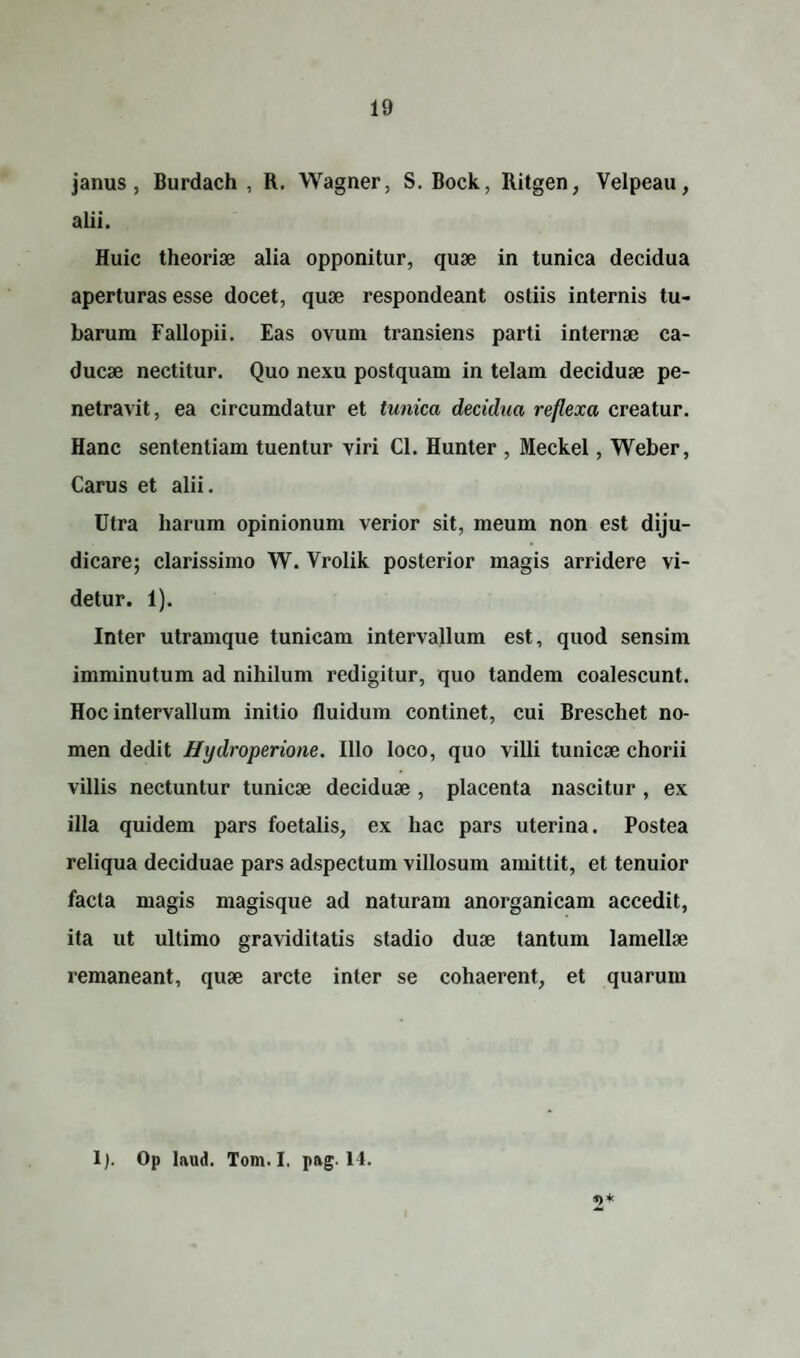 janus , Burdach , R. Wagner, S. Bock, Ritgen, Velpeau, alii. Huic theoriae alia opponitur, quae in tunica decidua aperturas esse docet, quae respondeant ostiis internis tu¬ barum Fallopii. Eas ovum transiens parti internae ca¬ ducae nectitur. Quo nexu postquam in telam deciduae pe¬ netravit, ea circumdatur et tunica decidua reflexa creatur. Hanc sententiam tuentur viri Cl. Hunter , Meckel, Weber, Carus et alii. Utra harum opinionum verior sit, meum non est diju¬ dicare; clarissimo W. Vrolik posterior magis arridere vi¬ detur. 1). Inter utramque tunicam intervallum est, quod sensim imminutum ad nihilum redigitur, quo tandem coalescunt. Hoc intervallum initio fluidum continet, cui Breschet no¬ men dedit Hydroperione. Illo loco, quo villi tunicae chorii villis nectuntur tunicae deciduae , placenta nascitur , ex illa quidem pars foetalis, ex hac pars uterina. Postea reliqua deciduae pars adspectum villosum amittit, et tenuior facta magis magisque ad naturam anorganicam accedit, ita ut ultimo graviditatis stadio duae tantum lamellae remaneant, quae arcte inter se cohaerent, et quarum 1). Op laud. Tom.I, pag. 14.