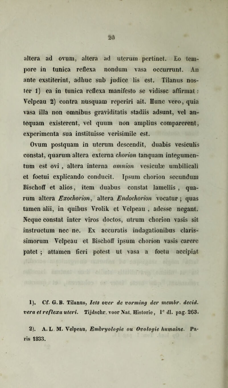 altera ad ovum, altera ad uterum pertinet. Eo tem¬ pore in tunica reflexa nondum vasa occurrunt. An ante exstiterint, adhuc sub judice lis est. Tilanus nos¬ ter 1) ea in tunica reflexa manifesto se vidisse affirmat : Velpeau 2) contra nusquam reperiri ait. Hunc vero, quia vasa illa non omnibus graviditatis stadiis adsunt, vel an¬ tequam existerent, vel quum non amplius comparerent, experimenta sua instituisse verisimile est. Ovum postquam in uterum descendit, duabis vesiculis constat, quarum altera externa chorion tanquam integumen¬ tum est ovi , altera interna amnion vesiculae umbilicali et foetui explicando conducit. Ipsum chorion secundum Bischoff et alios, item duabus constat lamellis , qua¬ rum altera Exochorion, altera Endochorion vocatur ; quas tamen alii, in quibus Vrolik et Velpeau , adesse negant. Neque constat inter viros doctos, utrum chorion vasis sit instructum nec ne. Ex accuratis indagationibus claris¬ simorum Velpeau et Bischoff ipsum chorion vasis carere patet ; attamen fieri potest ut vasa a foetu accipiat 1) . Cf. G.B. Tilanus, leis over de vorming der membr. decid. vera et reflexa uteri. Tijdschr. voor Xat. Historie, lc dl. pag. 263. 2) . A. L M. Velpeau, Embryologie ou Ovologie humaine- Pa¬ ris 1833.