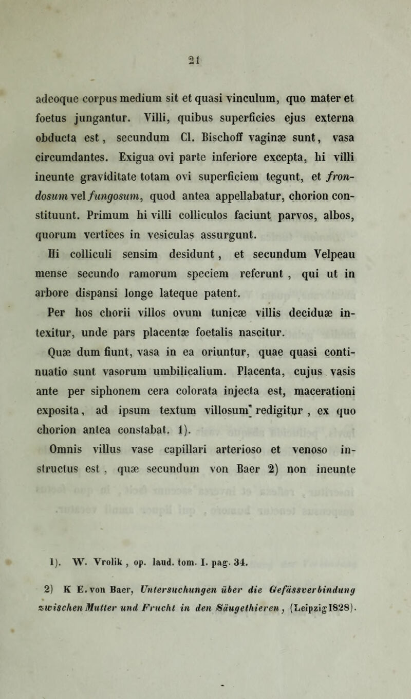 adeoque corpus medium sit et quasi vinculum, quo mater et foetus jungantur. Villi, quibus superficies ejus externa obducta est, secundum Cl. Bischoff vaginae sunt, vasa circumdantes. Exigua ovi parte inferiore excepta, bi villi ineunte graviditate totam ovi superficiem tegunt, et fron¬ dosum ve\ fungosum, quod antea appellabatur, chorion con¬ stituunt. Primum hi villi colliculos faciunt parvos, albos, quorum vertices in vesiculas assurgunt. Hi colliculi sensim desidunt , et secundum Velpeau mense secundo ramorum speciem referunt , qui ut in arbore dispansi longe lateque patent. Per hos chorii villos ovum tunicae villis deciduae in¬ texitur, unde pars placentae foetalis nascitur. Quae dum fiunt, vasa in ea oriuntur, quae quasi conti¬ nuatio sunt vasorum umbilicalium. Placenta, cujus vasis ante per siphonem cera colorata injecta est, macerationi exposita, ad ipsum textum villosum’ redigitur , ex quo chorion antea constabat. 1). Omnis villus vase capillari arterioso et venoso in¬ structus est , quae secundum von Baer 2) non ineunte 1). W. Vrolik , op. laud. tom. I. pag. 34. 2) K E. von Baer, Untersuchungen uber die Gefdssverbindung awischen Multer und Frucht in den Sdugethieren, (LeipzigI828).