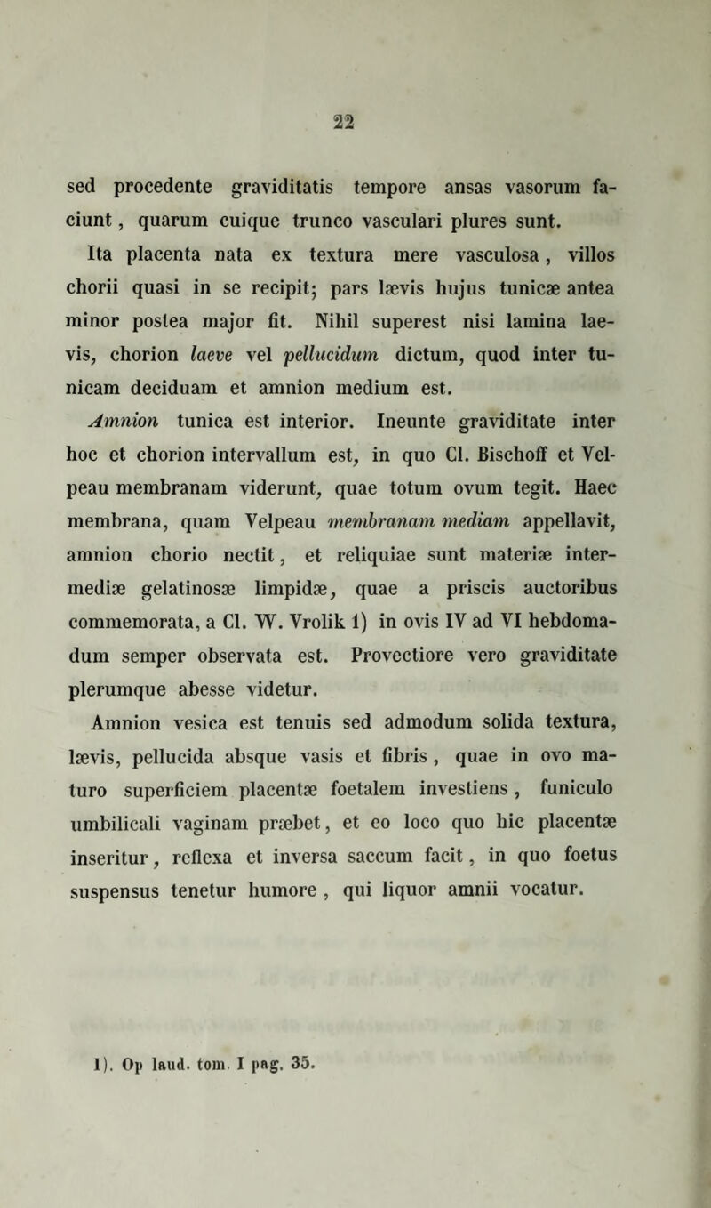 sed procedente graviditatis tempore ansas vasorum fa¬ ciunt , quarum cuique trunco vasculari plures sunt. Ita placenta nata ex textura mere vasculosa, villos chorii quasi in se recipit; pars laevis hujus tunicae antea minor postea major fit. Nihil superest nisi lamina lae¬ vis, chorion laeve vel pellucidum dictum, quod inter tu¬ nicam deciduam et amnion medium est. Amnion tunica est interior. Ineunte graviditate inter hoc et chorion intervallum est, in quo Cl. Bischoff et Vel- peau membranam viderunt, quae totum ovum tegit. Haec membrana, quam Velpeau membranam mediam appellavit, amnion chorio nectit, et reliquiae sunt materiae inter¬ mediae gelatinosae limpidae, quae a priscis auctoribus commemorata, a Cl. W. Yrolik 1) in ovis IY ad VI hebdoma¬ dum semper observata est. Provectiore vero graviditate plerumque abesse videtur. Amnion vesica est tenuis sed admodum solida textura, laevis, pellucida absque vasis et fibris, quae in ovo ma¬ turo superficiem placentae foetalem investiens , funiculo umbilicali vaginam praebet, et eo loco quo hic placentae inseritur, reflexa et inversa saccum facit, in quo foetus suspensus tenetur humore , qui liquor amnii vocatur.