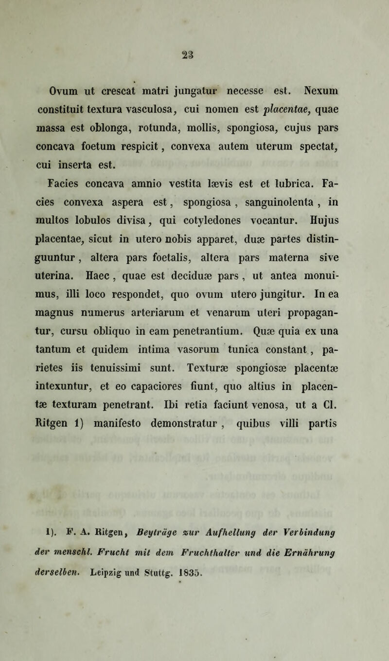 Ovum ut crescat matri jungatur necesse est. Nexum constituit textura vasculosa, cui nomen est placentae, quae massa est oblonga, rotunda, mollis, spongiosa, cujus pars concava foetum respicit, convexa autem uterum spectat, cui inserta est. Facies concava amnio vestita laevis est et lubrica. Fa¬ cies convexa aspera est, spongiosa , sanguinolenta , in multos lobulos divisa, qui cotyledones vocantur. Hujus placentae, sicut in utero nobis apparet, duae partes distin¬ guuntur , altera pars foetalis, altera pars materna sive uterina. Haec , quae est deciduae pars , ut antea monui¬ mus, illi loco respondet, quo ovum utero jungitur. In ea magnus numerus arteriarum et venarum uteri propagan¬ tur, cursu obliquo in eam penetrantium. Quae quia ex una tantum et quidem intima vasorum tunica constant, pa¬ rietes iis tenuissimi sunt. Texturae spongiosae placentae intexuntur, et eo capaciores fiunt, quo altius in placen¬ tae texturam penetrant. Ibi retia faciunt venosa, ut a CI. Ritgen 1) manifesto demonstratur, quibus villi partis 1). F. A. Ritgen, Beytrage xur Aufhellung der Verbindung der menschl. Frucht mit dem Fruchthalter und die Erndhrung derselben. Leipzig und Stuttg. 1835.