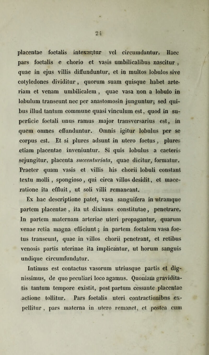 placentae foetalis intexuntur vel circumdantur. Haec pars foetalis e chorio et vasis umbilicalibus nascitur , quae in ejus villis diffunduntur, et in multos lobulos sive cotyledones dividitur, quorum suam quisque habet arte¬ riam et venam umbilicalem , quae vasa non a lobulo in lobulum transeunt nec per anastomosin junguntur; sed qui¬ bus illud tantum commune quasi vinculum est, quod in su¬ perficie foetali unus ramus major transversarius est, in quem omnes effunduntur. Omnis igitur lobulus per se corpus est. Et si plures adsunt in utero foetus, plures etiam placentae inveniuntur. Si quis lobulus a caeteris sejungitur, placenta succenturiata, quae dicitur, formatur. Praeter quam vasis et villis his chorii lobuli constant textu molli, spongioso, qui circa villos desidit, et mace¬ ratione ita effluit, ut soli villi remaneant. Ex liac descriptione patet, vasa sanguifera in «tramque partem placentae , ita ut diximus constitutae, penetrare. In partem maternam arteriae uteri propagantur, quarum venae retia magna efficiunt; in partem foetalem vasa foe¬ tus transeunt, quae in villos chorii penetrant, et retibus venosis partis uterinae ita implicantur, ut horum sanguis undique circumfundatur. Intimus est contactus vasorum utriusque partis et dig¬ nissimus, de quo peculiari loco agamus. Quoniam gravidita¬ tis tantum tempore existit, post partum cessante placentae actione tollitur. Pars foetalis uteri conlractionibns ex¬ pellitur , pars materna in utero remanet, et postea cum