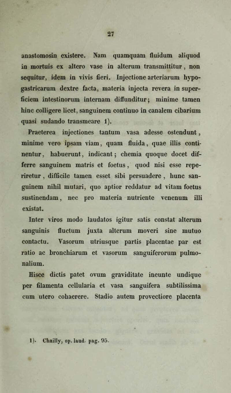 anastomosin existere. Nam quamquam fluidum aliquod in mortuis ex altero vase in alterum transmittitur, non sequitur, idem in vivis fieri. Injectione arteriarum hypo¬ gastricarum dextre facta, materia injecta revera in super¬ ficiem intestinorum internam diffunditur; minime tamen hinc colligere licet, sanguinem continuo in canalem cibarium quasi sudando transmeare 1). Praeterea injectiones tantum vasa adesse ostendunt, minime vero ipsam viam, quam fluida, quae illis conti¬ nentur , habuerunt, indicant; chemia quoque docet dif¬ ferre sanguinem matris et foetus , quod nisi esse repe- riretur , difficile tamen esset sibi persuadere , hunc san¬ guinem nihil mutari, quo aptior reddatur ad vitam foetus sustinendam, nec pro materia nutriente venenum illi existat. Inter viros modo laudatos igitur satis constat alterum sanguinis fluctum juxta alterum moveri sine mutuo contactu. Vasorum utriusque partis placentae par est ratio ac bronchiarum et vasorum sanguiferorum pulmo¬ nalium. Hisce dictis patet ovum graviditate ineunte undique per filamenta cellularia et vasa sanguifera subtilissima cum utero cohaerere. Stadio autem provectiore placenta 1). Chailly, op. laud. pag. 95.
