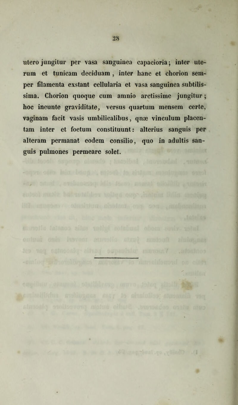 illero jungitur per vasa sanguinea capaeioria; inter ute¬ rum et tunicam deciduam , inter hanc et chorion sem- per filamenta exstant cellularia et vasa sanguinea subtilis¬ sima. Chorion quoque cum amnio arctissime jungitur; hoc ineunte graviditate, versus quartum mensem certe, vaginam facit vasis umbilicalibus, qme vinculum placen¬ tam inter et foetum constituunt: alterius sanguis per alteram permanat eodem consilio, quo in adultis san¬ guis pulmones permeare solet.