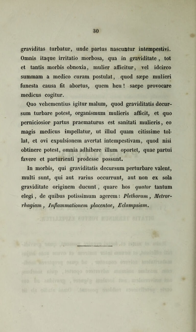 graviditas turbatur, unde partus nascuntur intempestivi. Omnis itaque irritatio morbosa, qua in graviditate , tot et tantis morbis obnoxia, mulier afficitur, vel idcirco summam a medico curam postulat, quod saepe mulieri funesta causa fit abortus, quem heu! saepe provocare medicus cogitur. Quo vehementius igitur malum, quod graviditatis decur¬ sum turbare potest, organismum mulieris afficit, et quo perniciosior partus praematurus est sanitati mulieris, eo magis medicus impellatur, ut illud quam citissime tol¬ lat, et ovi expulsionem avertat intempestivam, quod nisi obtinere potest, omnia adhibere illum oportet, quae partui favere et parturienti prodesse possunt. In morbis, qui graviditatis decursum perturbare valent, multi sunt, qui aut rarius occurrunt, aut non ex sola graviditate originem ducunt, quare hos quator tantum elegi, de quibus potissimum agerem: Plethoram, Metror¬ rhagiam , Inflammationem placentae, Eclampsiam.
