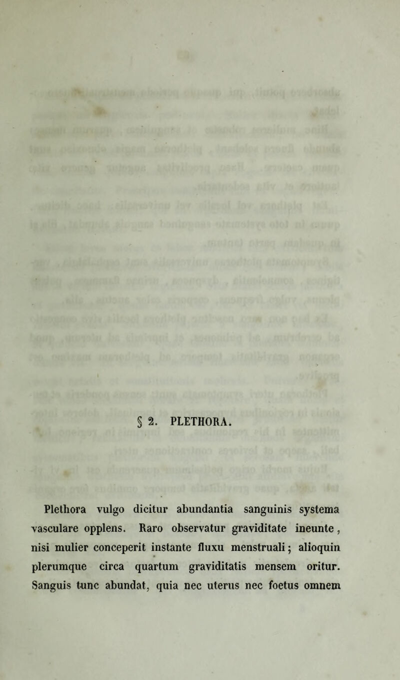 § 2. PLETHORA. Plethora vulgo dicitur abundantia sanguinis systema vasculare opplens. Raro observatur graviditate ineunte, nisi mulier conceperit instante fluxu menstruali; alioquin plerumque circa quartum graviditatis mensem oritur. Sanguis tunc abundat, quia nec uterus nec foetus omnem