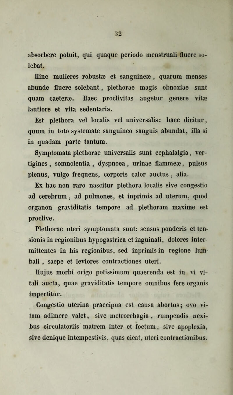 absorbere potuit, qui quaque periodo menstruali fluere so¬ lebat. Hinc mulieres robustae et sanguineae , quarum menses abunde fluere solebant, plethorae magis obnoxiae sunt quam caeterae. Haec proclivitas augetur genere vitae lautiore et vita sedentaria. Est plethora vel localis vel universalis: haec dicitur, quum in toto systemate sanguineo sanguis abundat, illa si in quadam parte tantum. Symptomata plethorae universalis sunt cephalalgia, ver¬ tigines , somnolentia , dyspnoea, urinae flammeae, pulsus plenus, vulgo frequens, corporis calor auctus, alia. Ex hac non raro nascitur plethora localis sive congestio ad cerebrum, ad pulmones, et inprimis ad uterum, quod organon graviditatis tempore ad plethoram maxime est proclive. Plethorae uteri symptomata sunt: sensus ponderis et ten¬ sionis in regionibus hypogastrica et inguinali, dolores inter¬ mittentes in his regionibus, sed inprimis in regione lum¬ bali , saepe et leviores contractiones uteri. Hujus morbi origo potissimum quaerenda est in vi vi¬ tali aucta, quae graviditatis tempore omnibus fere organis impertitur. Congestio uterina praecipua est causa abortus; ovo vi¬ tam adimere valet, sive metrorrhagia , rumpendis nexi¬ bus circulatoriis matrem inter et foetum, sive apoplexia, sive denique intempestivis, quas cieat, uteri contractionibus.