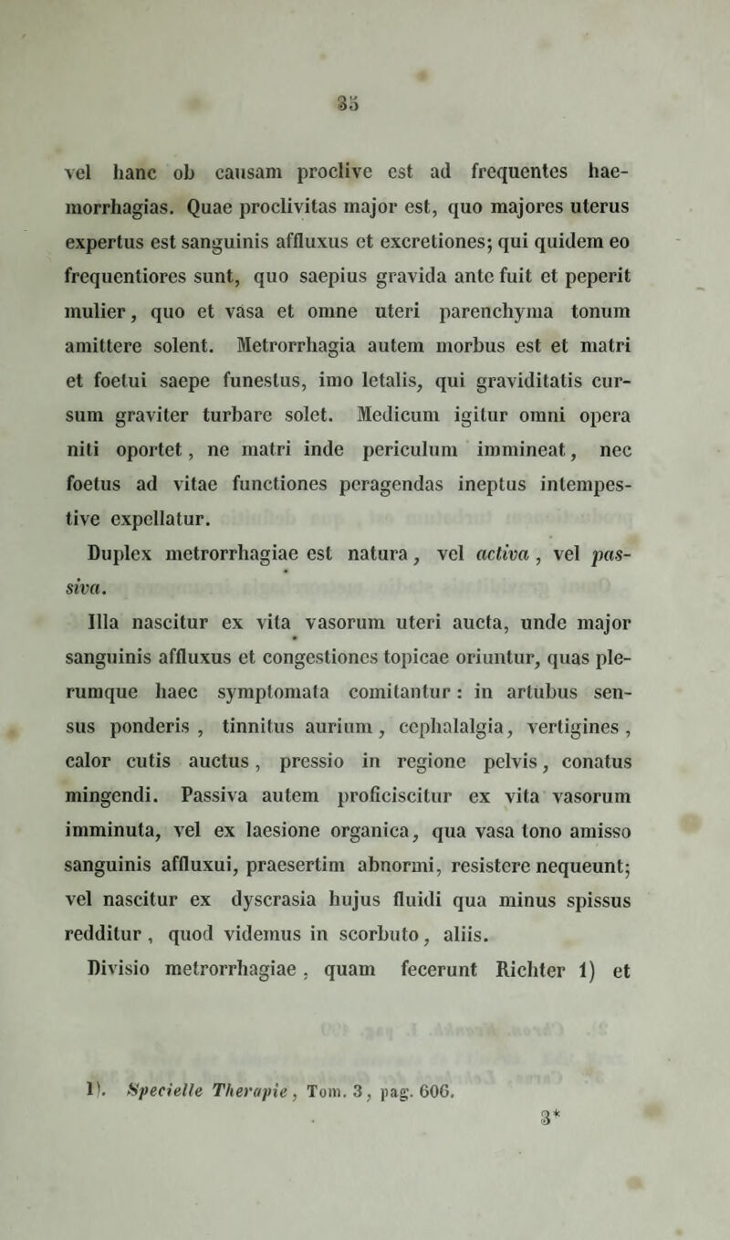 vel hanc ob causam proclive est ad frequentes hae- morrhagias. Quae proclivitas major est, quo majores uterus expertus est sanguinis affluxus et excretiones; qui quidem eo frequentiores sunt, quo saepius gravida ante fuit et peperit mulier, quo et vasa et omne uteri parenchyma tonum amittere solent. Metrorrhagia autem morbus est et matri et foetui saepe funestus, imo letalis, qui graviditatis cur¬ sum graviter turbare solet. Medicum igitur omni opera niti oportet, ne matri inde periculum immineat, nec foetus ad vitae functiones peragendas ineptus intempes¬ tive expellatur. Duplex metrorrhagiae est natura, vel activa , vel pas¬ siva. Illa nascitur ex vita vasorum uteri aucta, unde major sanguinis affluxus et congestiones topicae oriuntur, quas ple¬ rumque haec symptomata comitantur: in artubus sen¬ sus ponderis, tinnitus aurium, cephalalgia, vertigines, calor cutis auctus, pressio in regione pelvis, conatus mingendi. Passiva autem proficiscitur ex vita vasorum imminuta, vel ex laesione organica, qua vasa tono amisso sanguinis affluxui, praesertim abnormi, resistere nequeunt; vel nascitur ex dyscrasia hujus fluidi qua minus spissus redditur , quod videmus in scorbuto, aliis. Divisio metrorrhagiae, quam fecerunt Richter 1) et 1). Specielle Therapie, Tum. 3, pag. 606. 3*