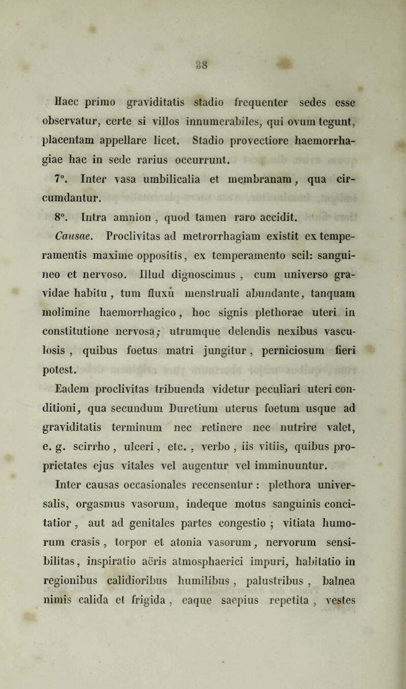 Haec primo graviditatis stadio frequenter sedes esse observatur, certe si villos innumerabiles, qui ovum tegunt, placentam appellare licet. Stadio provectiore haemorrha¬ giae hac in sede rarius occurrunt. 7°. Inter vasa umbilicalia et membranam, qua cir¬ cumdantur. 8°. Intra amnion , quod tamen raro accidit. Causae. Proclivitas ad metrorrhagiam existit ex tempe¬ ramentis maxime oppositis, ex temperamento scii: sangui¬ neo et nervoso. Illud dignoscimus , cum universo gra¬ vidae habitu, tum fluxu menstruali abundante, tanquain molimine haemorrhagico, hoc signis pletliorae uteri in constitutione nervosa,- utrumque delendis nexibus vascu¬ losis , quibus foetus matri jungitur, perniciosum fieri potest. Eadem proclivitas tribuenda videtur peculiari uteri con¬ ditioni, qua secundum Duretium uterus foetum usque ad graviditatis terminum nec retinere nec nutrire valet, e. g. scirrho , ulceri, etc. , verbo , iis vitiis, quibus pro¬ prietates ejus vitales vel augentur vel imminuuntur. Inter causas occasionales recensentur : plethora univer¬ salis, orgasmus vasorum, indeque motus sanguinis conci¬ tatior , aut ad genitales partes congestio ; vitiata humo¬ rum erasis , torpor et atonia vasorum, nervorum sensi- bilitas, inspiratio aeris atmosphaerici impuri, habitatio in regionibus calidioribus humilibus, palustribus , balnea nimis calida et frigida , eaque saepius repetita , vestes