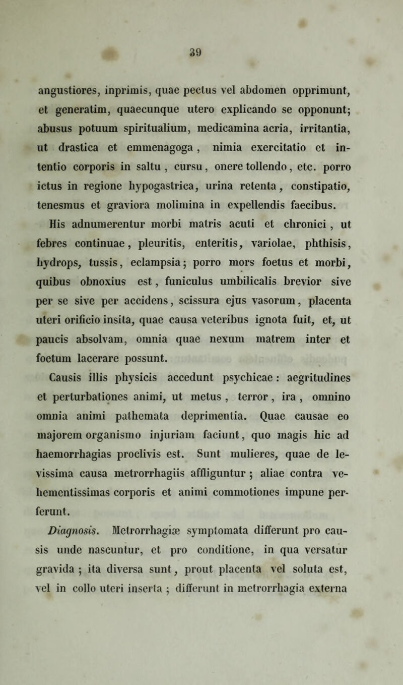 angustiores, inpriinis, quae pectus vel abdomen opprimunt, et generatim, quaecunque utero explicando se opponunt; abusus potuum spiritualium, medicamina acria, irritantia, ut drastica et emmenagoga, nimia exercitatio et in¬ tentio corporis in saltu, cursu, onere tollendo, etc. porro ictus in regione hypogastrica, urina retenta, constipatio, tenesmus et graviora molimina in expellendis faecibus. His adnumerentur morbi matris acuti et chronici, ut febres continuae, pleuritis, enteritis, variolae, phthisis, hydrops, tussis, eclampsia; porro mors foetus et morbi, quibus obnoxius est, funiculus umbilicalis brevior sive per se sive per accidens, scissura ejus vasorum, placenta uteri orificio insita, quae causa veteribus ignota fuit, et, ut paucis absolvam, omnia quae nexum matrem inter et foetum lacerare possunt. Causis illis physicis accedunt psychicae: aegritudines et perturbationes animi, ut metus , terror, ira , omnino omnia animi pathemata deprimentia. Quae causae eo majorem organismo injuriam faciunt, quo magis hic ad liaemorrhagias proclivis est. Sunt mulieres, quae de le¬ vissima causa metrorrhagiis affliguntur ; aliae contra ve- hementissimas corporis et animi commotiones impune per¬ ferunt. Diagnosis. Metrorrhagiae symptomata differunt pro cau¬ sis unde nascuntur, et pro conditione, in qua versatur gravida ; ita diversa sunt, prout placenta vel soluta est, vel in collo uteri inserta ; differunt in metrorrhagia externa