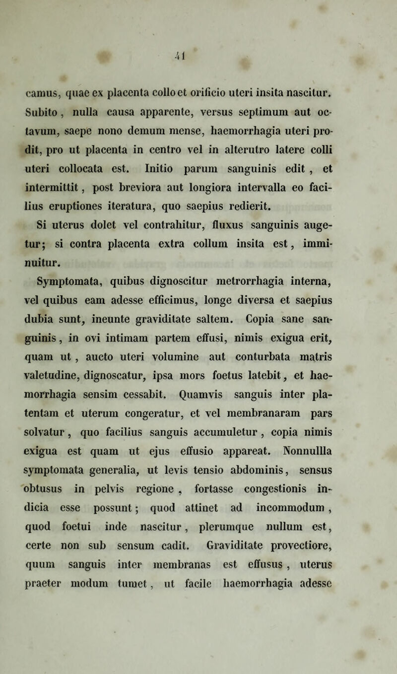 camus, quae ex placenta collo et orilicio uteri insita nascitur. Subito, nulla causa apparente, versus septimum aut oc¬ tavum, saepe nono demum mense, haemorrhagia uteri pro¬ dit, pro ut placenta in centro vel in alterutro latere colli uteri collocata est. Initio parum sanguinis edit , et intermittit, post breviora aut longiora intervalla eo faci¬ lius eruptiones iteratura, quo saepius redierit. Si uterus dolet vel contrahitur, fluxus sanguinis auge¬ tur ; si contra placenta extra collum insita est, immi¬ nuitur. Symptomata, quibus dignoscitur metrorrhagia interna, vel quibus eam adesse efficimus, longe diversa et saepius dubia sunt, ineunte graviditate saltem. Copia sane san¬ guinis , in ovi intimam partem effusi, nimis exigua erit, quam ut , aucto uteri volumine aut conturbata matris valetudine, dignoscatur, ipsa mors foetus latebit, et hae¬ morrhagia sensim cessabit. Quamvis sanguis inter pla- tentam et uterum congeratur, et vel membranaram pars solvatur, quo facilius sanguis accumuletur , copia nimis exigua est quam ut ejus effusio appareat. Nonnullla symptomata generalia, ut levis tensio abdominis, sensus obtusus in pelvis regione . fortasse congestionis in¬ dicia esse possunt; quod attinet ad incommodum , quod foetui inde nascitur, plerumque nullum est, certe non sub sensum cadit. Graviditate provectiore, quum sanguis inter membranas est effusus , uterus praeter modum tumet, ut facile haemorrhagia adesse