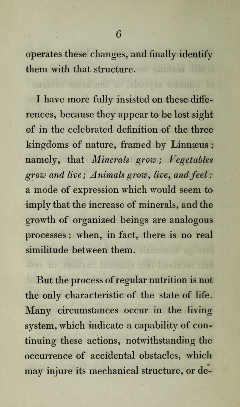 operates these changes, and finally identify them with that structure. I have more fully insisted on these diffe¬ rences, because they appear to be lost sight of in the celebrated definition of the three kingdoms of nature, framed by Linnaeus; namely, that Minerals grow; Vegetables grow and live; Animals grow, live, and feel: a mode of expression which would seem to imply that the increase of minerals, and the growth of organized beings are analogous processes; when, in fact, there is no real similitude between them. But the process of regular nutrition is not the only characteristic of the state of life. Many circumstances occur in the living system, which indicate a capability of con¬ tinuing these actions, notwithstanding the occurrence of accidental obstacles, which may injure its mechanical structure, or de-