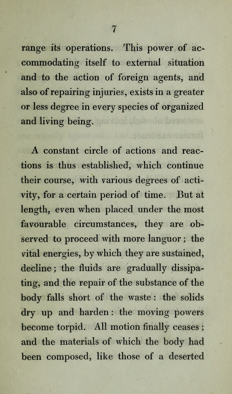 range its operations. This power of ac¬ commodating itself to external situation and to the action of foreign agents, and also of repairing injuries, exists in a greater or less degree in every species of organized and living being. A constant circle of actions and reac¬ tions is thus established, which continue their course, with various degrees of acti¬ vity, for a certain period of time. But at length, even when placed under the most favourable circumstances, they are ob¬ served to proceed with more languor; the vital energies, by which they are sustained, decline; the fluids are gradually dissipa¬ ting, and the repair of the substance of the body falls short of the waste : the solids dry up and harden : the moving powers become torpid. All motion finally ceases : and the materials of which the body had been composed, like those of a deserted