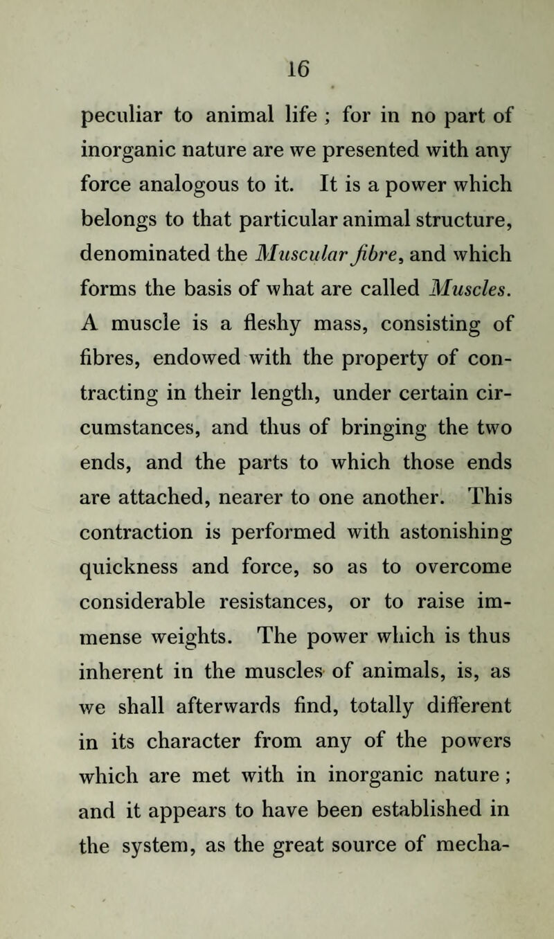 peculiar to animal life ; for in no part of inorganic nature are we presented with any force analogous to it. It is a power which belongs to that particular animal structure, denominated the Muscular fibre, and which forms the basis of what are called Muscles. A muscle is a fleshy mass, consisting of fibres, endowed with the property of con¬ tracting in their length, under certain cir¬ cumstances, and thus of bringing the two ends, and the parts to which those ends are attached, nearer to one another. This contraction is performed with astonishing quickness and force, so as to overcome considerable resistances, or to raise im¬ mense weights. The power which is thus inherent in the muscles of animals, is, as we shall afterwards find, totally different in its character from any of the powers which are met with in inorganic nature; and it appears to have been established in the system, as the great source of mecha-