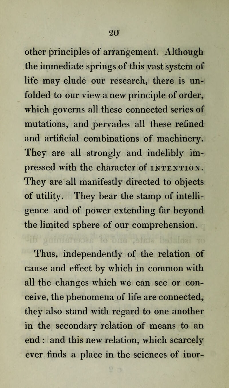 other principles of arrangement. Although the immediate springs of this vast system of life may elude our research, there is un¬ folded to our view a new principle of order, which governs all these connected series of mutations, and pervades all these refined and artificial combinations of machinery. They are all strongly and indelibly im¬ pressed with the character of intention. They are all manifestly directed to objects of utility. They bear the stamp of intelli¬ gence and of power extending far beyond the limited sphere of our comprehension. Thus, independently of the relation of cause and effect by which in common with all the changes which we can see or con¬ ceive, the phenomena of life are connected, they also stand with regard to one another in the secondary relation of means to an end : and this new relation, which scarcely ever finds a place in the sciences of inor-