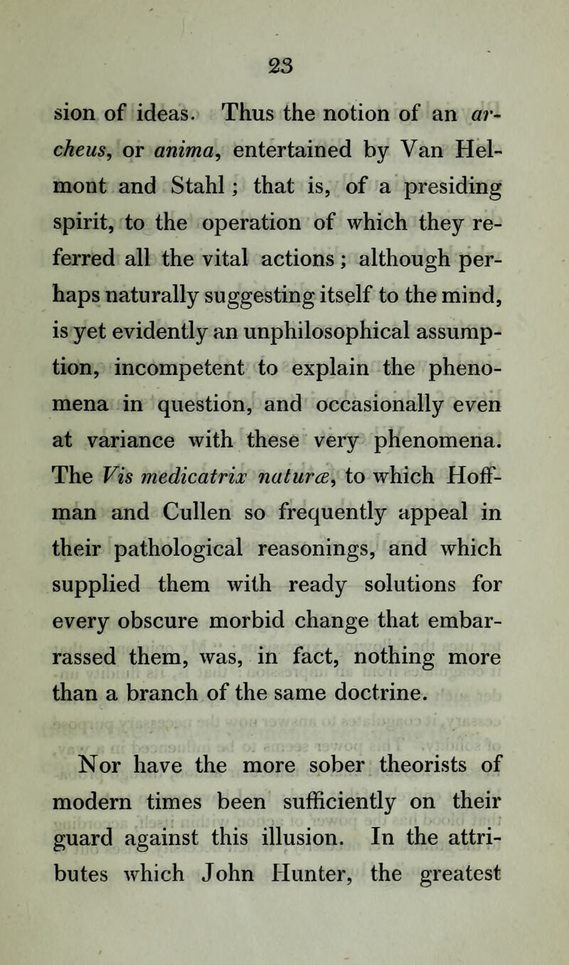 sion of ideas. Thus the notion of an ar- cheus, or anima, entertained by Van Hel- mont and Stahl; that is, of a presiding spirit, to the operation of which they re¬ ferred all the vital actions; although per¬ haps naturally suggesting itself to the mind, is yet evidently an unphilosophical assump¬ tion, incompetent to explain the pheno¬ mena in question, and occasionally even at variance with these very phenomena. The Vis medicatrix natura, to which Hoff¬ man and Cullen so frequently appeal in their pathological reasonings, and which supplied them with ready solutions for every obscure morbid change that embar¬ rassed them, was, in fact, nothing more than a branch of the same doctrine. Nor have the more sober theorists of modern times been sufficiently on their guard against this illusion. In the attri¬ butes which John Hunter, the greatest