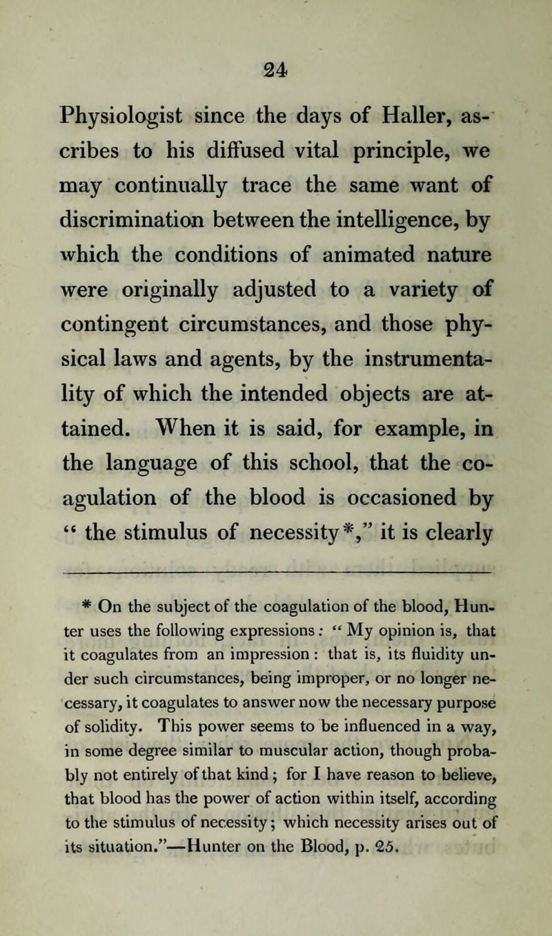 Physiologist since the days of Haller, as¬ cribes to his diffused vital principle, we may continually trace the same want of discrimination between the intelligence, by which the conditions of animated nature were originally adjusted to a variety of contingent circumstances, and those phy¬ sical laws and agents, by the instrumenta¬ lity of which the intended objects are at¬ tained. When it is said, for example, in the language of this school, that the co¬ agulation of the blood is occasioned by “ the stimulus of necessity*,” it is clearly # On the subject of the coagulation of the blood, Hun¬ ter uses the following expressions: “ My opinion is, that it coagulates from an impression : that is, its fluidity un¬ der such circumstances, being improper, or no longer ne¬ cessary, it coagulates to answer now the necessary purpose of solidity. This power seems to be influenced in a way, in some degree similar to muscular action, though proba¬ bly not entirely of that kind; for I have reason to believe, that blood has the power of action within itself, according to the stimulus of necessity; which necessity arises out of its situation.”—Hunter on the Blood, p. 25.