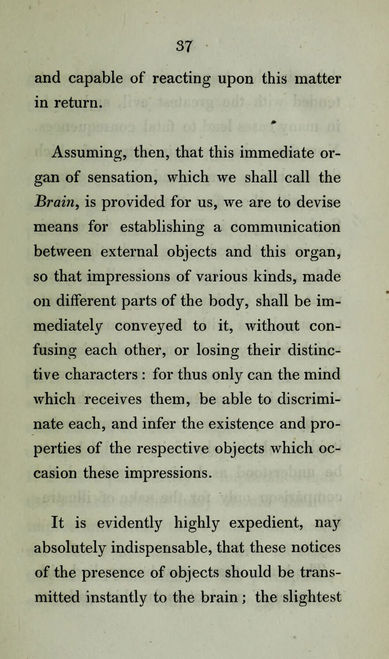 and capable of reacting upon this matter in return. Assuming, then, that this immediate or¬ gan of sensation, which we shall call the Brain, is provided for us, we are to devise means for establishing a communication between external objects and this organ, so that impressions of various kinds, made on different parts of the body, shall be im¬ mediately conveyed to it, without con¬ fusing each other, or losing their distinc¬ tive characters : for thus only can the mind which receives them, be able to discrimi¬ nate each, and infer the existence and pro¬ perties of the respective objects which oc¬ casion these impressions. It is evidently highly expedient, nay absolutely indispensable, that these notices of the presence of objects should be trans¬ mitted instantly to the brain; the slightest