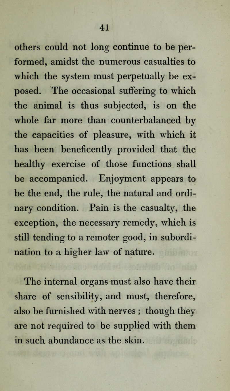 others could not long continue to be per¬ formed, amidst the numerous casualties to which the system must perpetually be ex¬ posed. The occasional suffering to which the animal is thus subjected, is on the whole far more than counterbalanced by the capacities of pleasure, with which it has been beneficently provided that the healthy exercise of those functions shall be accompanied. Enjoyment appears to be the end, the rule, the natural and ordi¬ nary condition. Pain is the casualty, the exception, the necessary remedy, which is still tending to a remoter good, in subordi¬ nation to a higher law of nature. The internal organs must also have their share of sensibility, and must, therefore, also be furnished with nerves ; though they are not required to be supplied with them in such abundance as the skin.