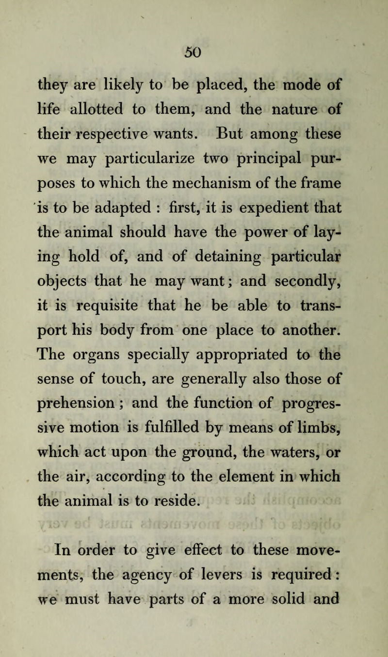 they are likely to be placed, the mode of life allotted to them, and the nature of their respective wants. But among these we may particularize two principal pur¬ poses to which the mechanism of the frame is to be adapted : first, it is expedient that the animal should have the power of lay¬ ing hold of, and of detaining particular objects that he may want; and secondly, it is requisite that he be able to trans¬ port his body from one place to another. The organs specially appropriated to the sense of touch, are generally also those of prehension ; and the function of progres¬ sive motion is fulfilled by means of limbs, which act upon the ground, the waters, or the air, according to the element in which the animal is to reside. In order to give effect to these move¬ ments, the agency of levers is required: we must have parts of a more solid and
