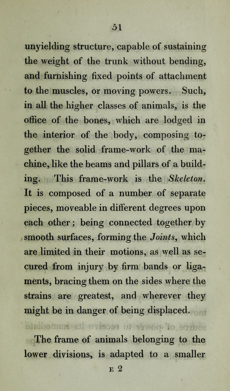 ol unyielding structure, capable of sustaining the weight of the trunk without bending, and furnishing fixed points of attachment to the muscles, or moving powers. Such, in all the higher classes of animals, is the office of the bones, which are lodged in the interior of the body, composing to¬ gether the solid frame-work of the ma¬ chine, like the beams and pillars of a build¬ ing. This frame-work is the Skeleton. It is composed of a number of separate pieces, moveable in different degrees upon each other; being connected together by smooth surfaces, forming the Joints, which are limited in their motions, as well as se¬ cured from injury by firm bands or liga¬ ments, bracing them on the sides where the strains are greatest, and wherever they might be in danger of being displaced. The frame of animals belonging to the lower divisions, is adapted to a smaller
