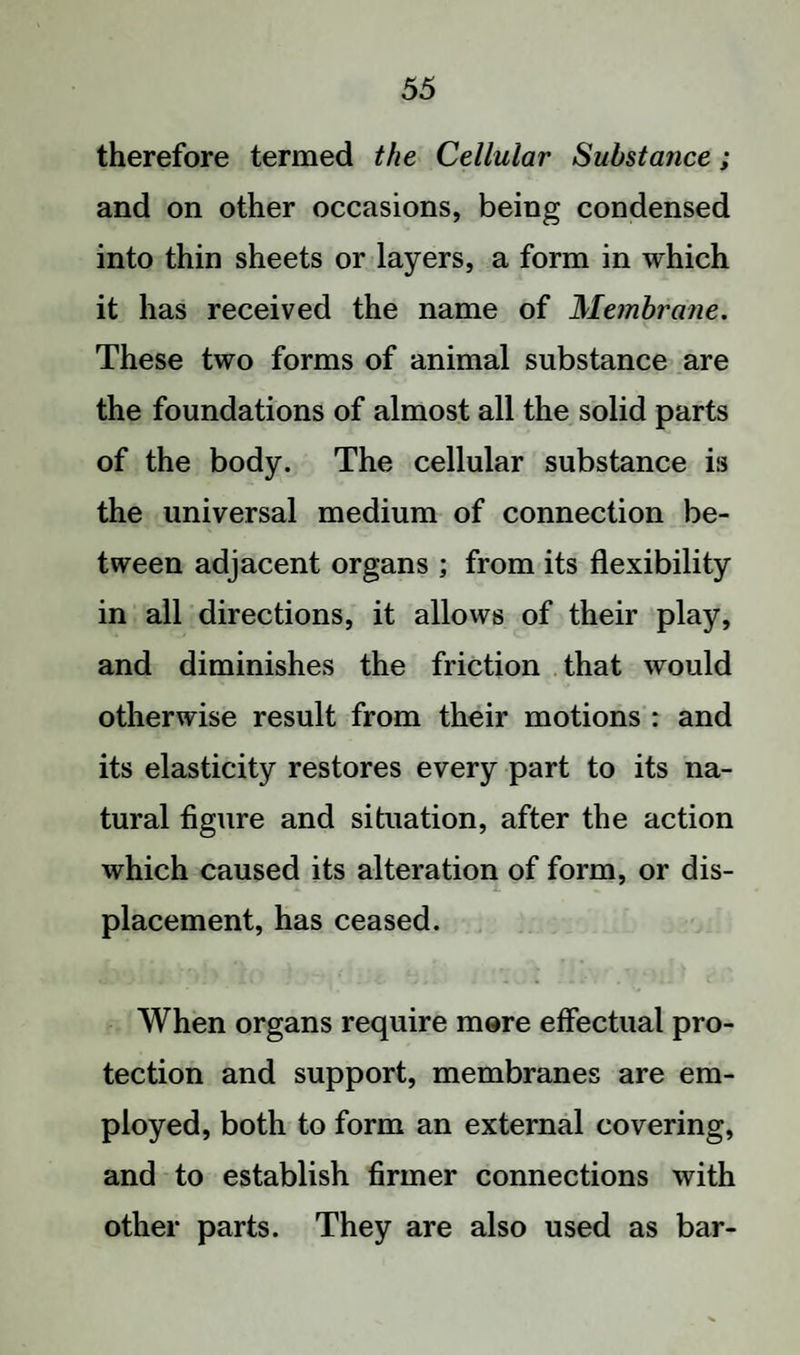 therefore termed the Cellular Substance; and on other occasions, being condensed into thin sheets or layers, a form in which it has received the name of Membrane. These two forms of animal substance are the foundations of almost all the solid parts of the body. The cellular substance is the universal medium of connection be¬ tween adjacent organs ; from its flexibility in all directions, it allows of their play, and diminishes the friction that would otherwise result from their motions : and its elasticity restores every part to its na¬ tural figure and situation, after the action which caused its alteration of form, or dis¬ placement, has ceased. When organs require more effectual pro¬ tection and support, membranes are em¬ ployed, both to form an external covering, and to establish firmer connections with other parts. They are also used as bar-