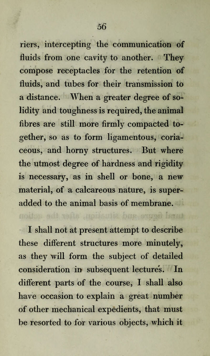 riers, intercepting the communication of fluids from one cavity to another. They compose receptacles for the retention of fluids, and tubes for their transmission to a distance. When a greater degree of so¬ lidity and toughness is required, the animal fibres are still more firmly compacted to¬ gether, so as to form ligamentous, coria¬ ceous, and horny structures. But where the utmost degree of hardness and rigidity is necessary, as in shell or bone, a new material, of a calcareous nature, is super- added to the animal basis of membrane. I shall not at present attempt to describe these different structures more minutety, as they will form the subject of detailed consideration in subsequent lectures. In different parts of the course, I shall also have occasion to explain a great number of other mechanical expedients, that must be resorted to for various objects, which it