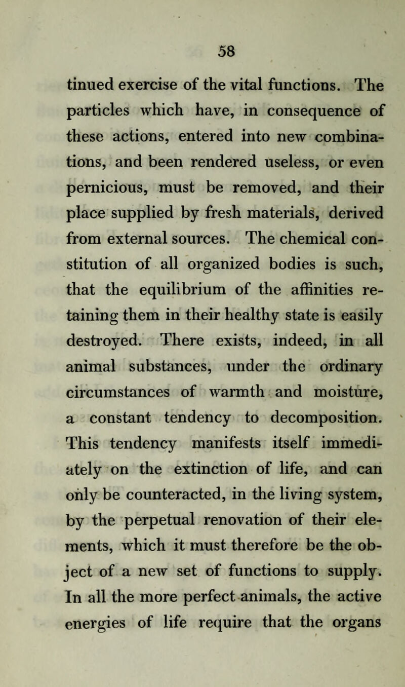 tinued exercise of the vital functions. The particles which have, in consequence of these actions, entered into new combina¬ tions, and been rendered useless, or even pernicious, must be removed, and their place supplied by fresh materials, derived from external sources. The chemical con¬ stitution of all organized bodies is such, that the equilibrium of the affinities re¬ taining them in their healthy state is easily destroyed. There exists, indeed, in all animal substances, under the ordinary circumstances of warmth and moisture, a constant tendency to decomposition. This tendency manifests itself immedi¬ ately on the extinction of life, and can only be counteracted, in the living system, by the perpetual renovation of their ele¬ ments, which it must therefore be the ob¬ ject of a new set of functions to supply. In all the more perfect animals, the active energies of life require that the organs