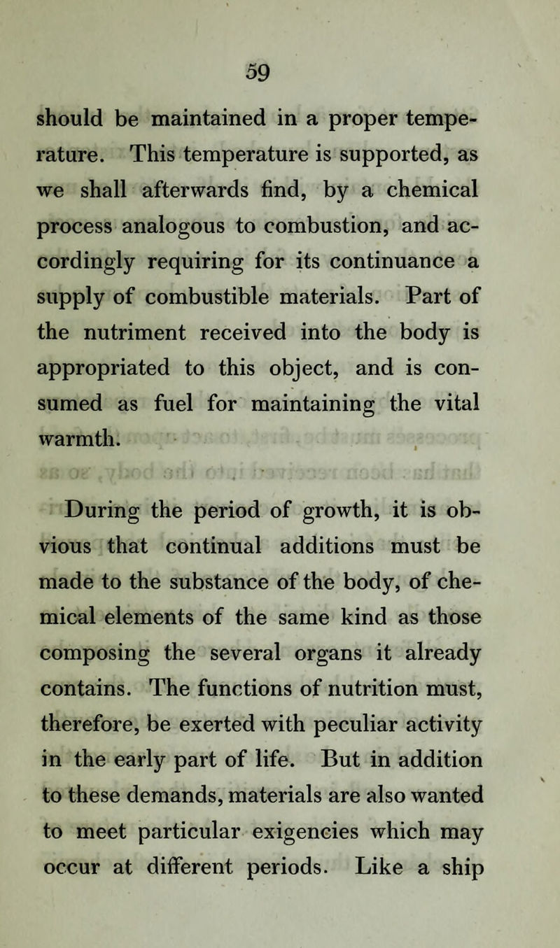 should be maintained in a proper tempe¬ rature. This temperature is supported, as we shall afterwards find, by a chemical process analogous to combustion, and ac¬ cordingly requiring for its continuance a supply of combustible materials. Part of the nutriment received into the body is appropriated to this object, and is con¬ sumed as fuel for maintaining the vital warmth. During the period of growth, it is ob¬ vious that continual additions must be made to the substance of the body, of che¬ mical elements of the same kind as those composing the several organs it already contains. The functions of nutrition must, therefore, be exerted with peculiar activity in the early part of life. But in addition to these demands, materials are also wanted to meet particular exigencies which may occur at different periods. Like a ship