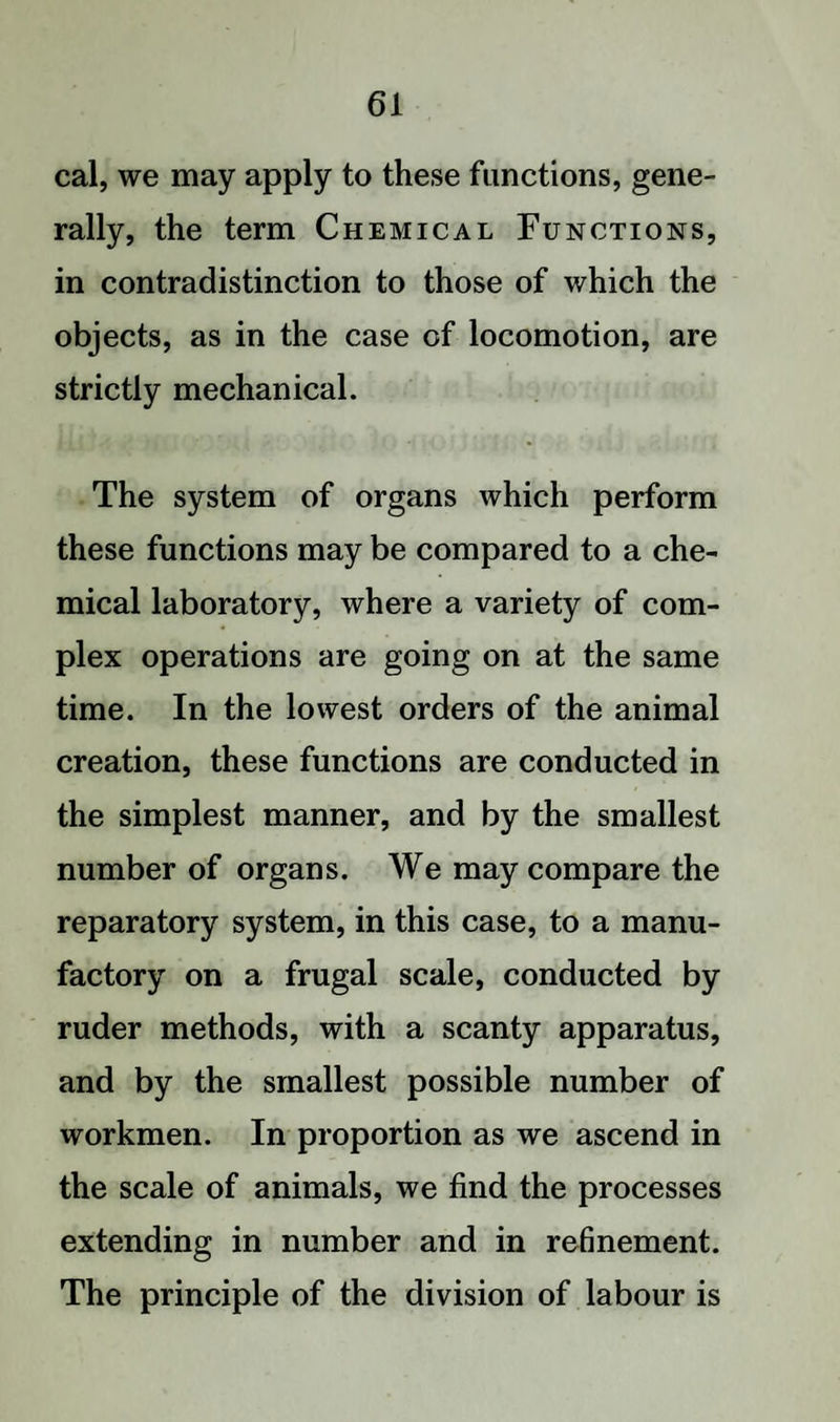cal, we may apply to these functions, gene¬ rally, the term Chemical Functions, in contradistinction to those of which the objects, as in the case of locomotion, are strictly mechanical. The system of organs which perform these functions may be compared to a che¬ mical laboratory, where a variety of com¬ plex operations are going on at the same time. In the lowest orders of the animal creation, these functions are conducted in the simplest manner, and by the smallest number of organs. We may compare the reparatory system, in this case, to a manu¬ factory on a frugal scale, conducted by ruder methods, with a scanty apparatus, and by the smallest possible number of workmen. In proportion as we ascend in the scale of animals, we find the processes extending in number and in refinement. The principle of the division of labour is