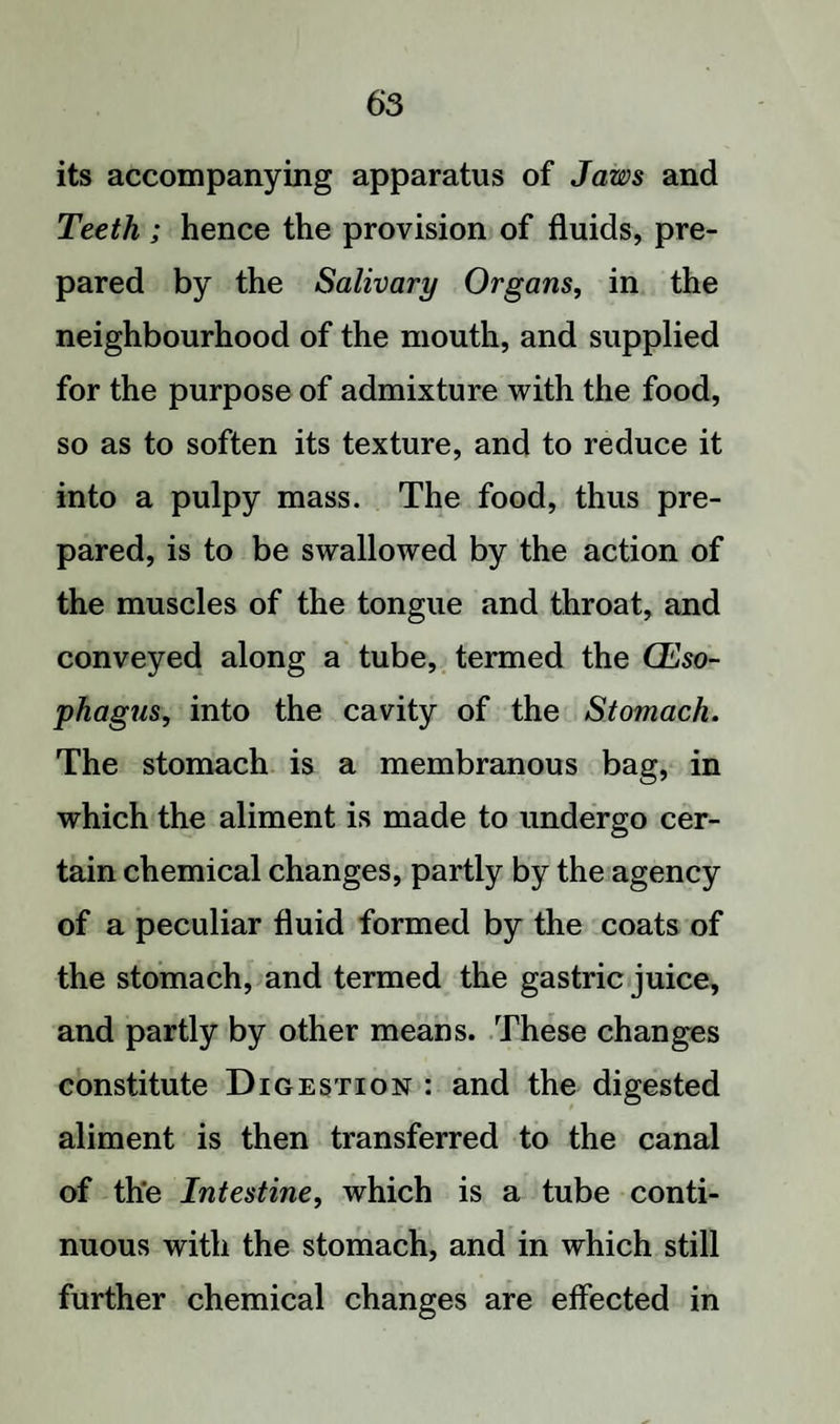 its accompanying apparatus of Jaws and Teeth ; hence the provision of fluids, pre¬ pared by the Salivary Organs, in the neighbourhood of the mouth, and supplied for the purpose of admixture with the food, so as to soften its texture, and to reduce it into a pulpy mass. The food, thus pre¬ pared, is to be swallowed by the action of the muscles of the tongue and throat, and conveyed along a tube, termed the Oeso¬ phagus, into the cavity of the Stomach. The stomach is a membranous bag, in which the aliment is made to undergo cer¬ tain chemical changes, partly by the agency of a peculiar fluid formed by the coats of the stomach, and termed the gastric juice, and partly by other means. These changes constitute Digestion : and the digested aliment is then transferred to the canal of the Intestine, which is a tube conti¬ nuous with the stomach, and in which still further chemical changes are effected in