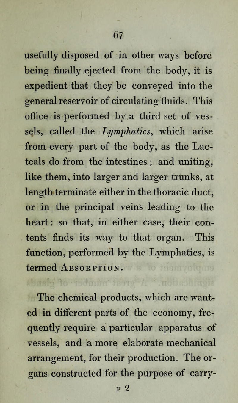 usefully disposed of in other ways before being finally ejected from the body, it is expedient that they be conveyed into the general reservoir of circulating fluids. This office is performed by a third set of ves¬ sels, called the Lymphatics, which arise from every part of the body, as the Lac- teals do from the intestines ; and uniting, like them, into larger and larger trunks, at length terminate either in the thoracic duct, or in the principal veins leading to the heart: so that, in either case, their con¬ tents finds its way to that organ. This function, performed by the Lymphatics, is termed Absorption. The chemical products, which are want¬ ed in different parts of the economy, fre¬ quently require a particular apparatus of vessels, and a more elaborate mechanical arrangement, for their production. The or¬ gans constructed for the purpose of carry- f 2