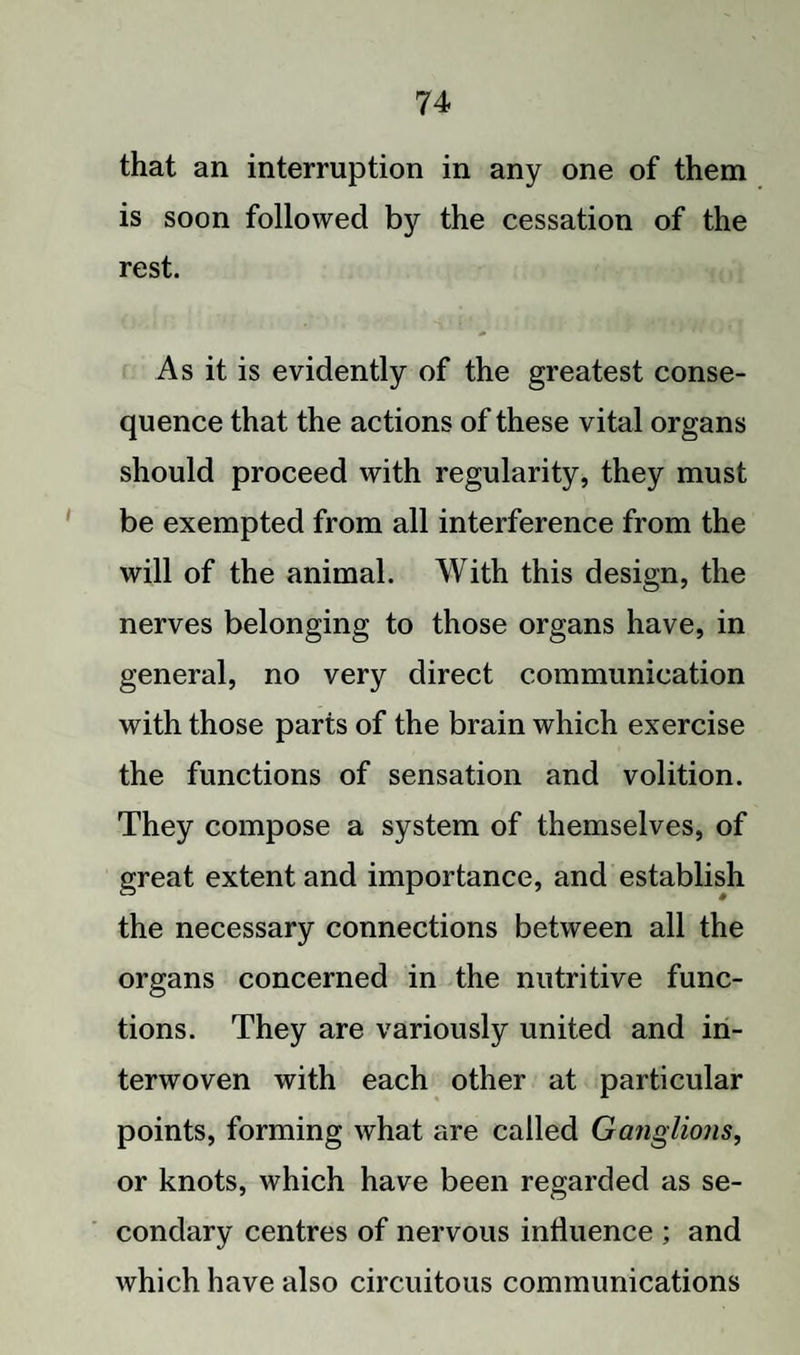 that an interruption in any one of them is soon followed by the cessation of the rest. As it is evidently of the greatest conse¬ quence that the actions of these vital organs should proceed with regularity, they must be exempted from all interference from the will of the animal. With this design, the nerves belonging to those organs have, in general, no very direct communication with those parts of the brain which exercise the functions of sensation and volition. They compose a system of themselves, of great extent and importance, and establish the necessary connections between all the organs concerned in the nutritive func¬ tions. They are variously united and in¬ terwoven with each other at particular points, forming what are called Ganglions, or knots, which have been regarded as se¬ condary centres of nervous influence ; and which have also circuitous communications