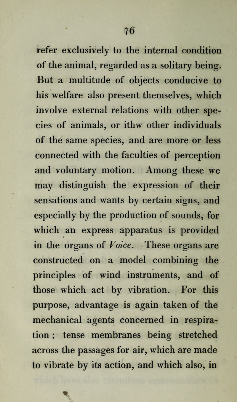 refer exclusively to the internal condition of the animal, regarded as a solitary being. But a multitude of objects conducive to his welfare also present themselves, which involve external relations with other spe¬ cies of animals, or ithw other individuals of the same species, and are more or less connected with the faculties of perception and voluntary motion. Among these we may distinguish the expression of their sensations and wants by certain signs, and especially by the production of sounds, for which an express apparatus is provided in the organs of Voice. These organs are constructed on a model combining the principles of wind instruments, and of those which act by vibration. For this purpose, advantage is again taken of the mechanical agents concerned in respira¬ tion ; tense membranes being stretched across the passages for air, which are made to vibrate by its action, and which also, in