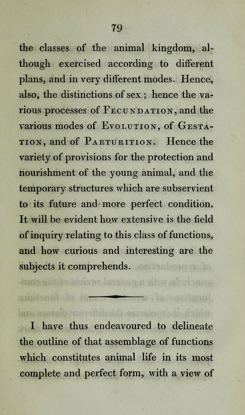 the classes of the animal kingdom, al¬ though exercised according to different plans, and in very different modes. Hence, also, the distinctions of sex; hence the va¬ rious processes of Fecundation, and the various modes of Evolution, of Gesta¬ tion, and of Parturition. Hence the variety of provisions for the protection and nourishment of the young animal, and the temporary structures which are subservient to its future and more perfect condition. It will be evident how extensive is the field of inquiry relating to this class of functions, and how curious and interesting are the subjects it comprehends. I have thus endeavoured to delineate the outline of that assemblage of functions which constitutes animal life in its most complete and perfect form, with a view of