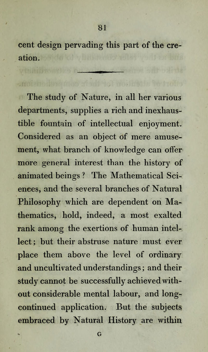 cent design pervading this part of the cre¬ ation. The study of Nature, in all her various departments, supplies a rich and inexhaus¬ tible fountain of intellectual enjoyment. Considered as an object of mere amuse¬ ment, what branch of knowledge can offer more general interest than the history of animated beings ? The Mathematical Sci¬ ences, and the several branches of Natural Philosophy which are dependent on Ma¬ thematics, hold, indeed, a most exalted rank among the exertions of human intel¬ lect ; but their abstruse nature must ever place them above the level of ordinary and uncultivated understandings; and their study cannot be successfully achieved with¬ out considerable mental labour, and long- continued application. But the subjects embraced by Natural History are within G