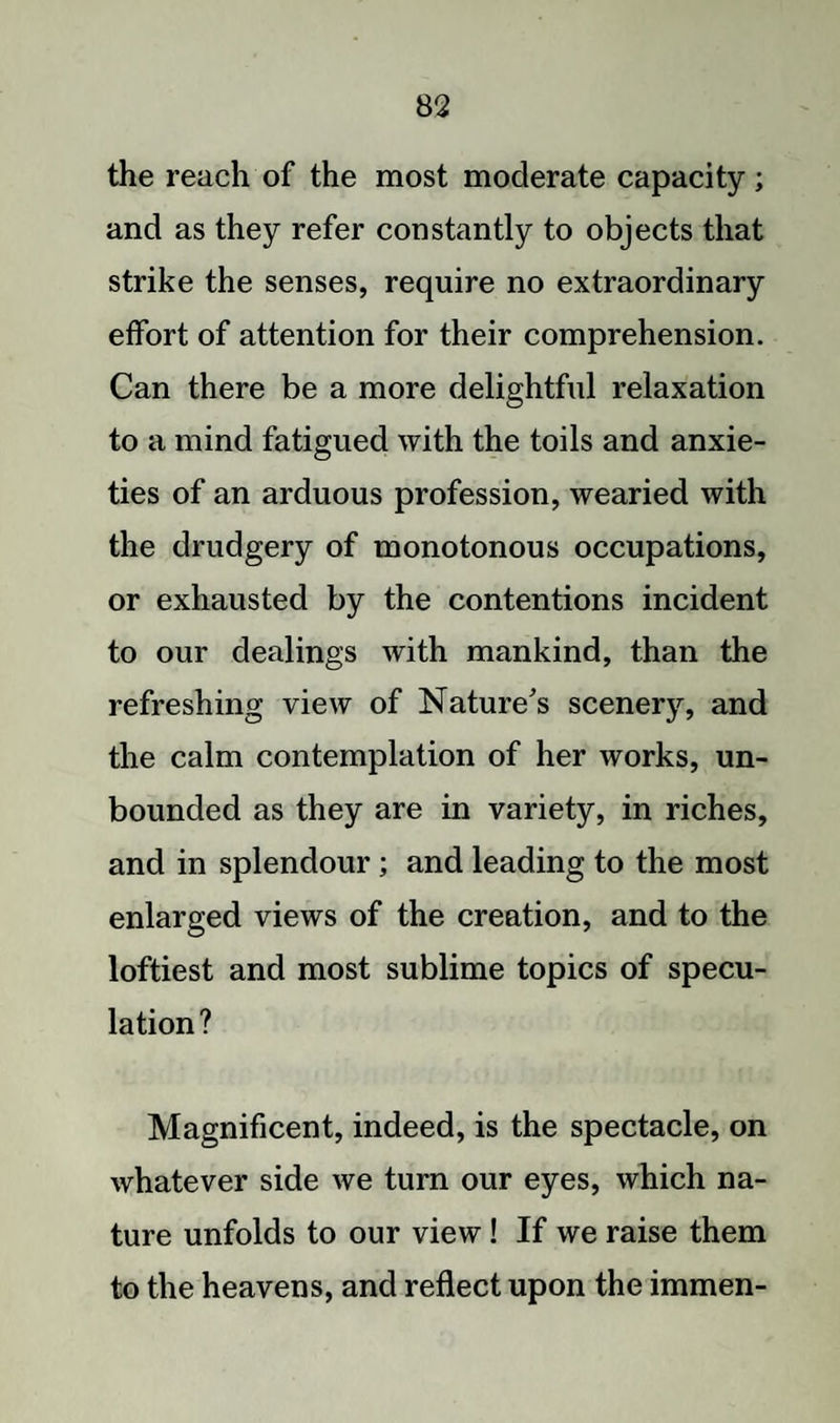 the reach of the most moderate capacity ; and as they refer constantly to objects that strike the senses, require no extraordinary effort of attention for their comprehension. Can there be a more delightful relaxation to a mind fatigued with the toils and anxie¬ ties of an arduous profession, wearied with the drudgery of monotonous occupations, or exhausted by the contentions incident to our dealings with mankind, than the refreshing view of Nature's scenery, and the calm contemplation of her works, un¬ bounded as they are in variety, in riches, and in splendour; and leading to the most enlarged views of the creation, and to the loftiest and most sublime topics of specu¬ lation? Magnificent, indeed, is the spectacle, on whatever side we turn our eyes, which na¬ ture unfolds to our view! If we raise them to the heavens, and reflect upon the immen-