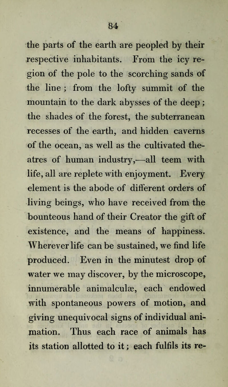 the parts of the earth are peopled by their respective inhabitants. From the icy re¬ gion of the pole to the scorching sands of the line ; from the lofty summit of the mountain to the dark abysses of the deep ; the shades of the forest, the subterranean recesses of the earth, and hidden caverns of the ocean, as well as the cultivated the¬ atres of human industry,—all teem with life, all are replete with enjoyment. Every element is the abode of different orders of living beings, who have received from the bounteous hand of their Creator the gift of existence, and the means of happiness. Wherever life can be sustained, we find life produced. Even in the minutest drop of water we may discover, by the microscope, innumerable animalculae, each endowed with spontaneous powers of motion, and giving unequivocal signs of individual ani¬ mation. Thus each race of animals has its station allotted to it; each fulfils its re-