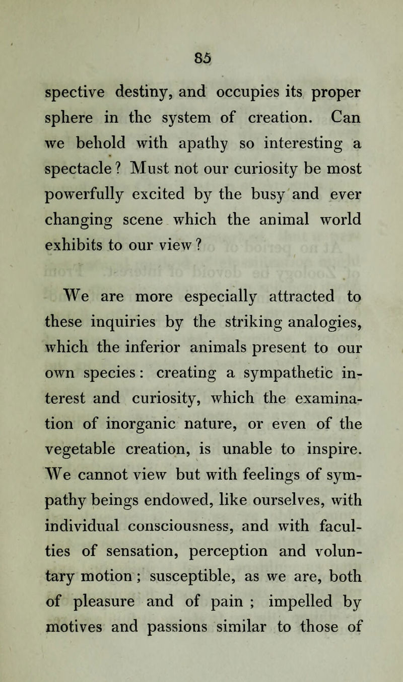 spective destiny, and occupies its proper sphere in the system of creation. Can we behold with apathy so interesting a spectacle ? Must not our curiosity be most powerfully excited by the busy and ever changing scene which the animal world exhibits to our view ? We are more especially attracted to these inquiries by the striking analogies, which the inferior animals present to our own species: creating a sympathetic in¬ terest and curiosity, which the examina¬ tion of inorganic nature, or even of the vegetable creation, is unable to inspire. We cannot view but with feelings of sym¬ pathy beings endowed, like ourselves, with individual consciousness, and with facul¬ ties of sensation, perception and volun¬ tary motion; susceptible, as we are, both of pleasure and of pain ; impelled by motives and passions similar to those of